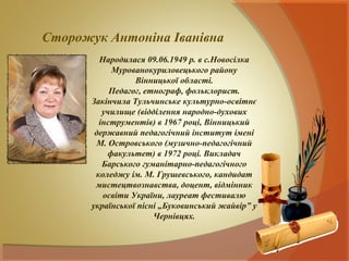 Сторожук Антоніна Іванівна
         Народилася 09.06.1949 р. в с.Новосілка
            Мурованокуриловецького району
                  Вінницької області.
            Педагог, етнограф, фольклорист.
       Закінчила Тульчинське культурно-освітнє
          училище (відділення народно-духових
         інструментів) в 1967 році, Вінницький
        державний педагогічний інститут імені
        М. Островського (музично-педагогічний
           факультет) в 1972 році. Викладач
          Барського гуманітарно-педагогічного
        коледжу ім. М. Грушевського, кандидат
        мистецтвознавства, доцент, відмінник
          освіти України, лауреат фестивалю
       української пісні „Буковинський жайвір” у
                       Чернівцях.
 
