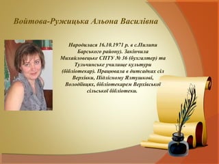 Войтова-Ружицька Альона Василівна

             Народилася 16.10.1971 р. в с.Пилипи
                 Барського району). Закінчила
          Михайловецьке СПТУ № 36 (бухгалтер) та
                Тульчинське училище культури
          (бібліотекар). Працювала в дитсадках сіл
               Верхівки, Підлісному Ялтушкові,
            Володіївцях, бібліотекарем Верхівської
                     сільської бібліотеки.
 