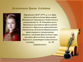 Зелененька Ірина Алімівна
        Народилася 06.07.1979 р. у м. Барі.
        Закінчила філологічний факультет
      Вінницького державного педагогічного
       університету ім. М. Коцюбинського.
       Працювала викладачем філологічних
      дисциплін в Барському автомобільно-
      дорожньому технікумі Національного
          транспортного університету.
      Поетеса, кандидат філологічних наук,
         викладач філологічних дисциплін
       Барського гуманітарно-педагогічного
          коледжу                 ім. М.
                  Грушевського.
 