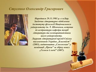 Стусенко Олександр Григорович

                Народився 29.11.1981 р. в м.Бар.
               Закінчив літературне відділення
             інституту філології Національного
           університету ім. Т. Шевченка, вступив
                до аспірантури кафедри теорії
              літератури та компаративістики
                     цього університету.
            Лауреат літературної премії Спілки
              письменників України „Благовіст”
             (2003), видавництва „Смолоскип” у
               номінації „Проза” за збірку новел
                    „Голоси із ночі” (2007).
 