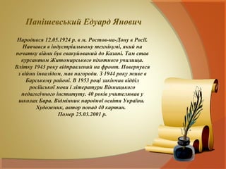 Панішевський Едуард Янович
 Народився 12.05.1924 р. в м. Ростов-на-Дону в Росії.
   Навчався в індустріальному технікумі, який на
початку війни був евакуйований до Казані. Там став
   курсантом Житомирського піхотного училища.
Влітку 1943 року відправлений на фронт. Повернувся
 з війни інвалідом, мав нагороди. З 1944 року живе в
     Барському районі. В 1953 році закінчив відділ
      російської мови і літератури Вінницького
   педагогічного інституту. 40 років учителював у
 школах Бара. Відмінник народної освіти України.
         Художник, автор понад 40 картин.
                  Помер 25.03.2001 р.
 
