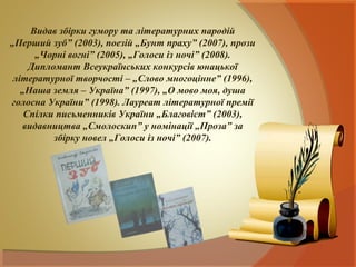 Видав збірки гумору та літературних пародій
„Перший зуб” (2003), поезій „Бунт праху” (2007), прози
      „Чорні вогні” (2005), „Голоси із ночі” (2008).
     Дипломант Всеукраїнських конкурсів юнацької
 літературної творчості – „Слово многоцінне” (1996),
   „Наша земля – Україна” (1997), „О мово моя, душа
голосна України” (1998). Лауреат літературної премії
    Спілки письменників України „Благовіст” (2003),
   видавництва „Смолоскип” у номінації „Проза” за
          збірку новел „Голоси із ночі” (2007).
 