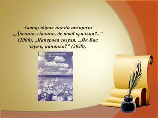 Автор збірок поезій та прози
„Дівчино, дівчино, де твої крильця?..”
  (2006), „Паперова зозуля. ...Як Вас
       звуть, панянко?” (2008).
 