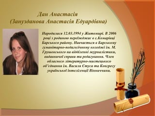 Дан Анастасія
(Занузданова Анастасія Едуардівна)
           Народилася 12.03.1994 у Житомирі. В 2006
            році з родиною переїжджає в с.Комарівці
           Барського району. Навчається в Барському
           гуманітарно-педагогічному коледжі ім. М.
           Грушевського на відділенні журналістики,
             видавничої справи та редагування. Член
              обласного літературно-мистецького
            об’єднання ім. Василя Стуса та Конгресу
               української інтелігенції Вінниччини.
 