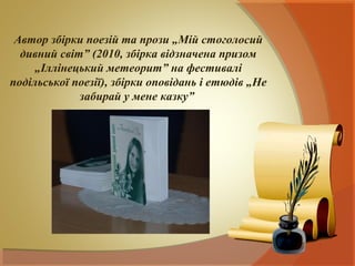 Автор збірки поезій та прози „Мій стоголосий
  дивний світ” (2010, збірка відзначена призом
     „Іллінецький метеорит” на фестивалі
подільської поезії), збірки оповідань і етюдів „Не
             забирай у мене казку”
 