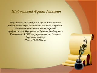 Шайдецький Франц Іванович

  Народився 13.07.1928 р. в с.Бучки Малинського
району Житомирської області в селянській родині.
      Навчався на столяра в житомирській
профтехшколі. Працював на будовах Донбасу та в
  Казахстані. З 1967 року проживав в с. Окладне
                Барського району.
               Помер 16.06.2001 р.
 