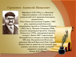 Гарматюк Анатолій Панасович
           Народився 14.01.1936 р. в с.Мигалівці
            Барського району в сім’ї учителів, в
         учительській сім'ї, працював інженером,
                       журналістом.
        Член Спілки письменників України з 1982
              року, лауреат республіканських
       літературних премій ім. Степана Олійника
         (1985), та ім. Микити Годованця (1990),
        обласної літературної премії ім. Степана
         Руданського (1994), міжнародної премії в
           конкурсі „Байка-2001”, переможець
        Всеукраїнського конкурсу на кращу байку в
           2002 році. Нагороджений Почесною
       грамотою Президії Верховної Ради України.
       Чимало їздив по країні та за її межами, брав
          участь у численних заходах за участю
                  сатириків і гумористів .
                    Помер 28.01.2006 р.
 