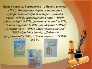 Перша книга А. Гарматюка – „Проти шерсті”
     (1963). Видавались збірки сатиричних і
    гумористичних віршів автора – „Лисяча
   наука” (1966), „Інтелігентна киця” (1969),
„Лев у зайця” (1971), „Нетипові типи” (1977),
 „Вічний парубок” (1981), „Вундеркінь” (1984),
  „Веселий залп” (1985), „Неслухняна лялька”
        (1985, вірші для дітей), „Дебати й
 результати” (1987), „Веселі паралелі” (1990)
                       та ін.
 
