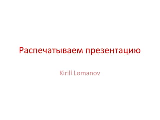 Распечатываем презентацию

        Kirill Lomanov
 