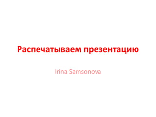 Распечатываем презентацию

       Irina Samsonova
 