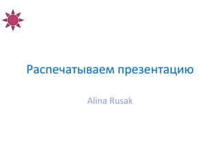 Распечатываем презентацию

         Alina Rusak
 
