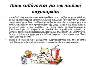 Ποιοι ευθφνονται για την παιδική
             παχυςαρκία;
• Η παιδικι παχυςαρκία είναι ζνα πρόβλθμα που αυξάνεται με ραγδαίουσ
  ρυκμοφσ. Παγκοςμίωσ μετά τθν Αμερικι οι ζλλθνεσ κατζχουν τθν 2θ Θζςθ
  ςτθν παχυςαρκία. Είναι αςκζνεια με ςοβαρζσ επιπτϊςεισ ςτον οργανιςμό
  κακϊσ και μείωςθ του προςδόκιμου τθσ ηωισ. Αυτό ςυμβαίνει διότι οι
  ςυνκικεσ ηωισ ζχουν αλλάξει, τα πάντα είναι αυτοματοποιθμζνα,
  ξοδεφουν λιγότερθ ενζργεια, τα παιδιά δεν γυμνάηονται αρκετά, οι
  κινιςεισ τουσ είναι περιοριςμζνεσ, προτιμοφν τθλεόραςθ και υπολογιςτι.
  Επίςθσ θ λφςθ για γριγορο και φκθνό φαγθτό τα ςπρϊχνει ςτα “fast-
  food” , πιτςαρίεσ κλπ.
• Δθλαδι ο ςυνδυαςμόσ μειωμζνθσ ενεργθτικότθτασ και τθσ εφκολθσ
  πρόςβαςθσ ςτο φαγθτό, ςυντελοφν ςτθν ανάπτυξθ τθσ παχυςαρκίασ.
 