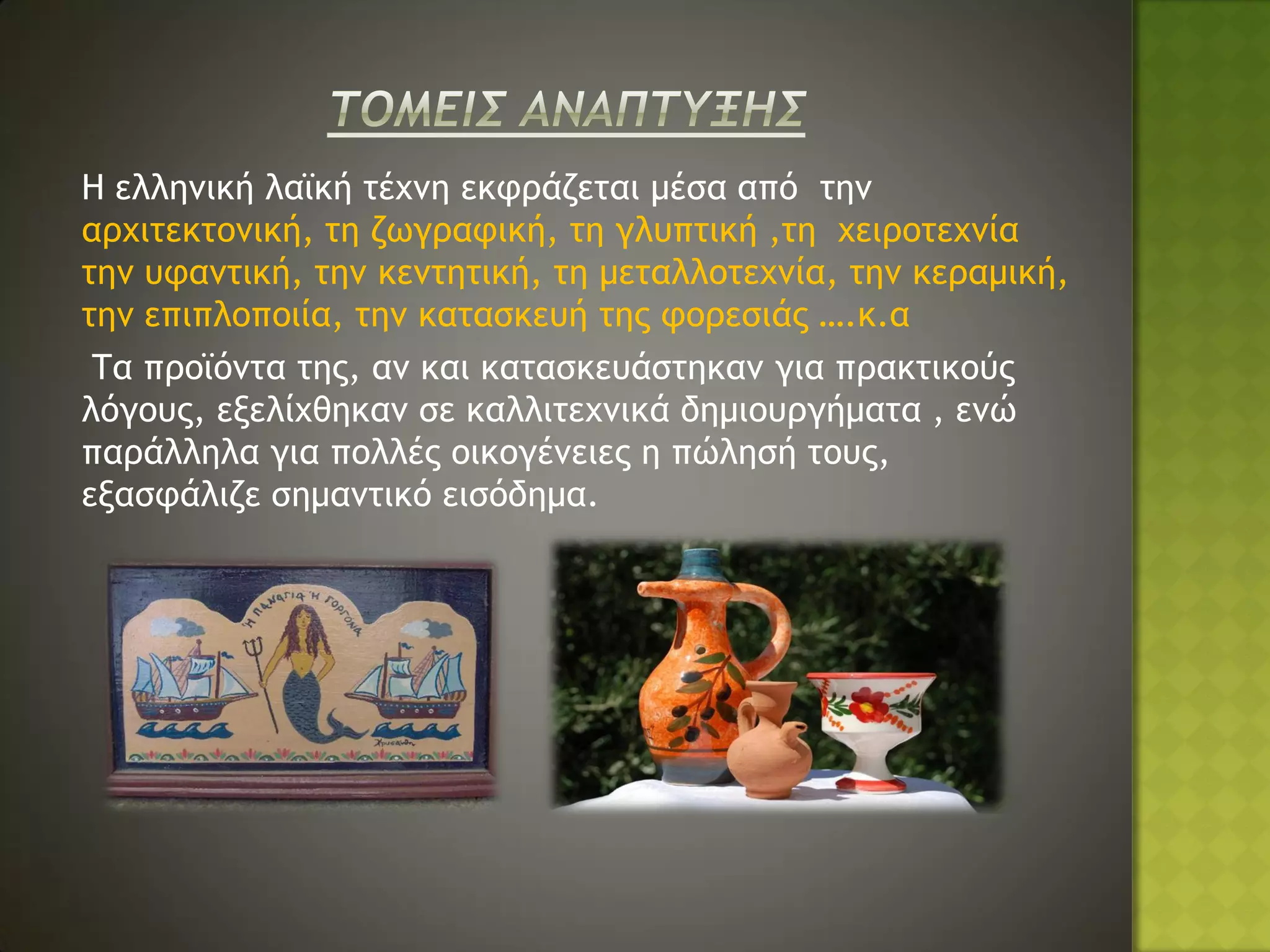 Η ελληνική λαϊκή τέχνη εκφράζεται μέσα από την
αρχιτεκτονική, τη ζωγραφική, τη γλυπτική ,τη χειροτεχνία
την υφαντική, την κεντητική, τη μεταλλοτεχνία, την κεραμική,
την επιπλοποιία, την κατασκευή της φορεσιάς ….κ.α
 Τα προϊόντα της, αν και κατασκευάστηκαν για πρακτικούς
λόγους, εξελίχθηκαν σε καλλιτεχνικά δημιουργήματα , ενώ
παράλληλα για πολλές οικογένειες η πώλησή τους,
εξασφάλιζε σημαντικό εισόδημα.
 