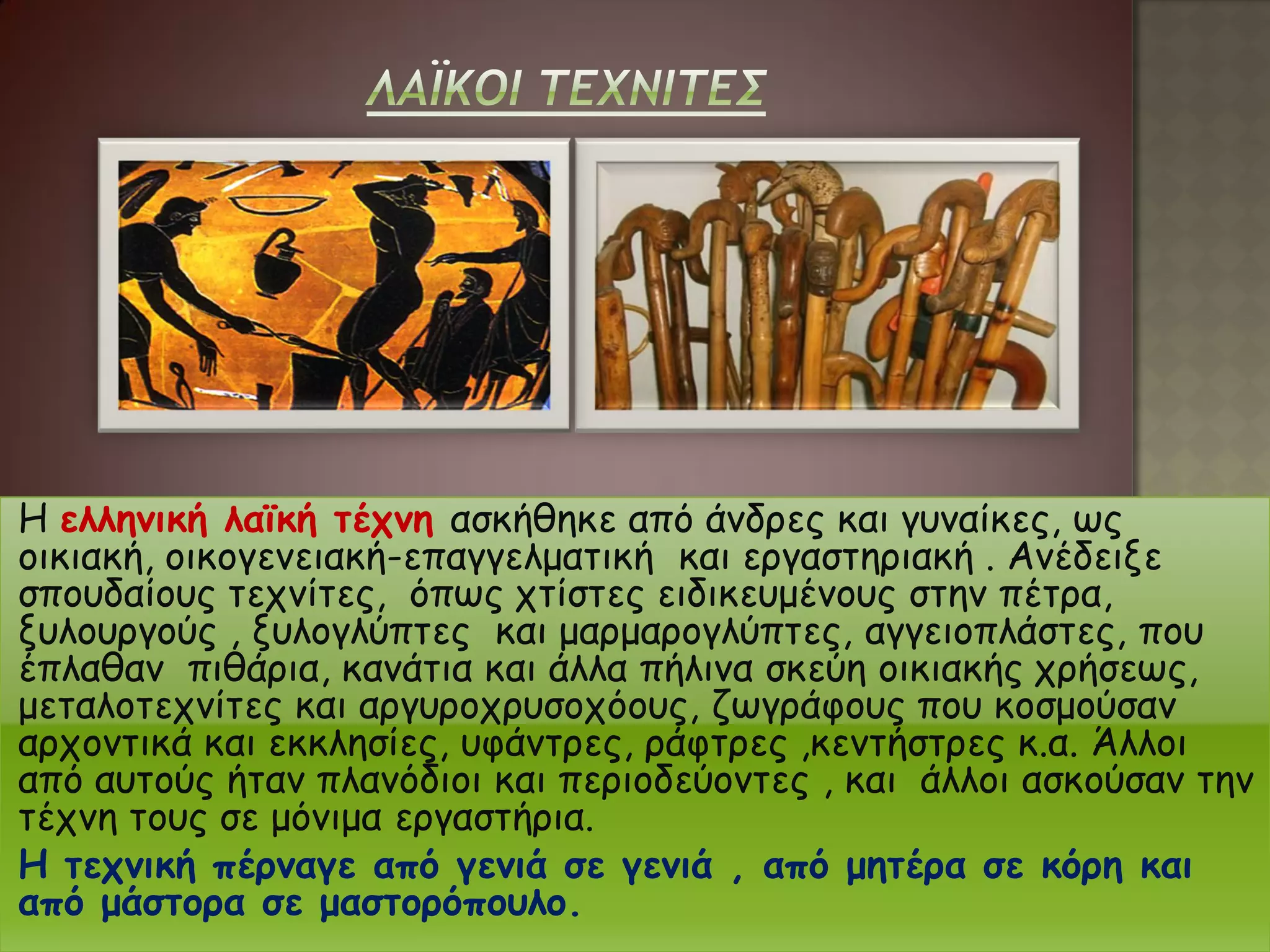 Η ελληνική λαϊκή τέχνη ασκήθηκε από άνδρες και γυναίκες, ως
οικιακή, οικογενειακή-επαγγελματική και εργαστηριακή . Ανέδειξε
σπουδαίους τεχνίτες, όπως χτίστες ειδικευμένους στην πέτρα,
ξυλουργούς , ξυλογλύπτες και μαρμαρογλύπτες, αγγειοπλάστες, που
έπλαθαν πιθάρια, κανάτια και άλλα πήλινα σκεύη οικιακής χρήσεως,
μεταλοτεχνίτες και αργυροχρυσοχόους, ζωγράφους που κοσμούσαν
αρχοντικά και εκκλησίες, υφάντρες, ράφτρες ,κεντήστρες κ.α. Άλλοι
από αυτούς ήταν πλανόδιοι και περιοδεύοντες , και άλλοι ασκούσαν την
τέχνη τους σε μόνιμα εργαστήρια.
Η τεχνική πέρναγε από γενιά σε γενιά , από μητέρα σε κόρη και
από μάστορα σε μαστορόπουλο.
 