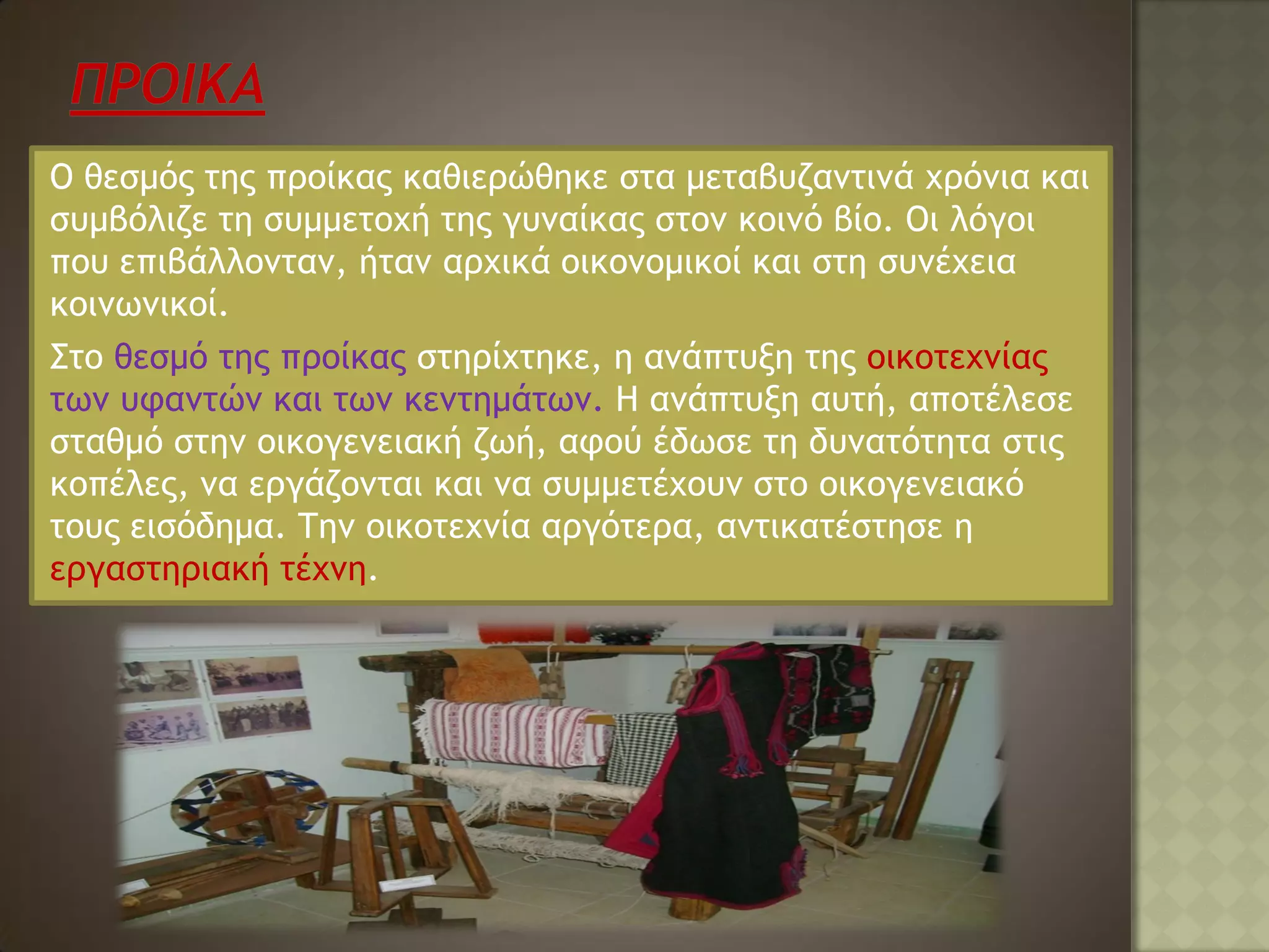 Ο θεσμός της προίκας καθιερώθηκε στα μεταβυζαντινά χρόνια και
συμβόλιζε τη συμμετοχή της γυναίκας στον κοινό βίο. Οι λόγοι
που επιβάλλονταν, ήταν αρχικά οικονομικοί και στη συνέχεια
κοινωνικοί.
Στο θεσμό της προίκας στηρίχτηκε, η ανάπτυξη της οικοτεχνίας
των υφαντών και των κεντημάτων. Η ανάπτυξη αυτή, αποτέλεσε
σταθμό στην οικογενειακή ζωή, αφού έδωσε τη δυνατότητα στις
κοπέλες, να εργάζονται και να συμμετέχουν στο οικογενειακό
τους εισόδημα. Την οικοτεχνία αργότερα, αντικατέστησε η
εργαστηριακή τέχνη.
 