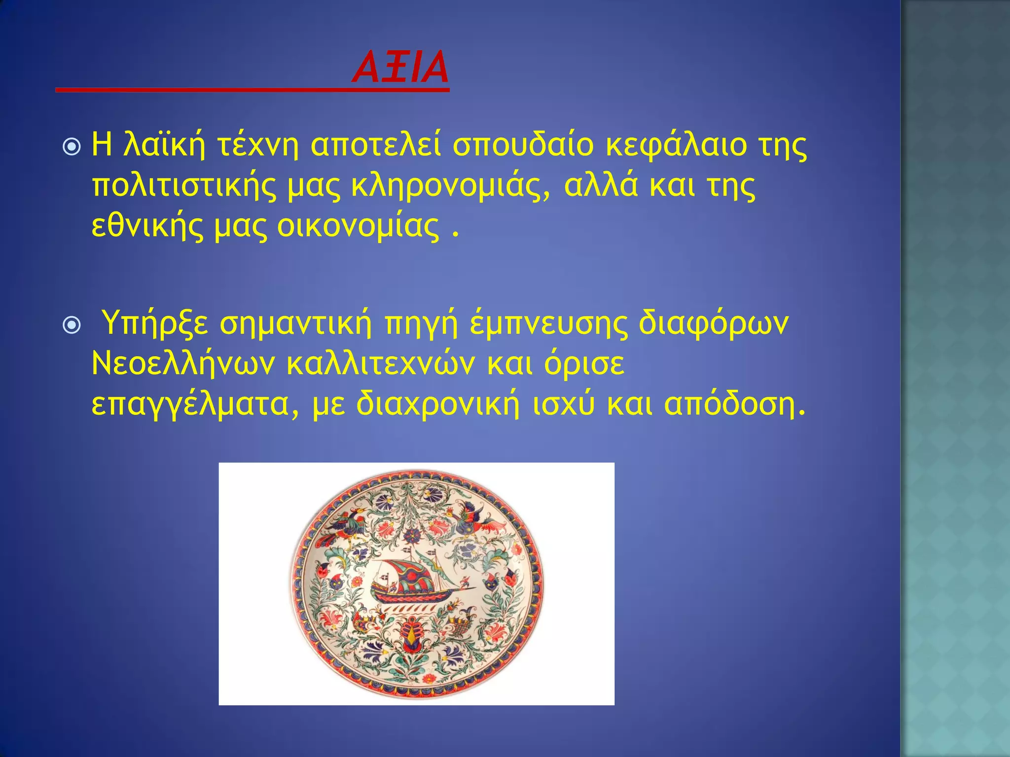    Η λαϊκή τέχνη αποτελεί σπουδαίο κεφάλαιο της
    πολιτιστικής μας κληρονομιάς, αλλά και της
    εθνικής μας οικονομίας .

    Υπήρξε σημαντική πηγή έμπνευσης διαφόρων
    Νεοελλήνων καλλιτεχνών και όρισε
    επαγγέλματα, με διαχρονική ισχύ και απόδοση.
 