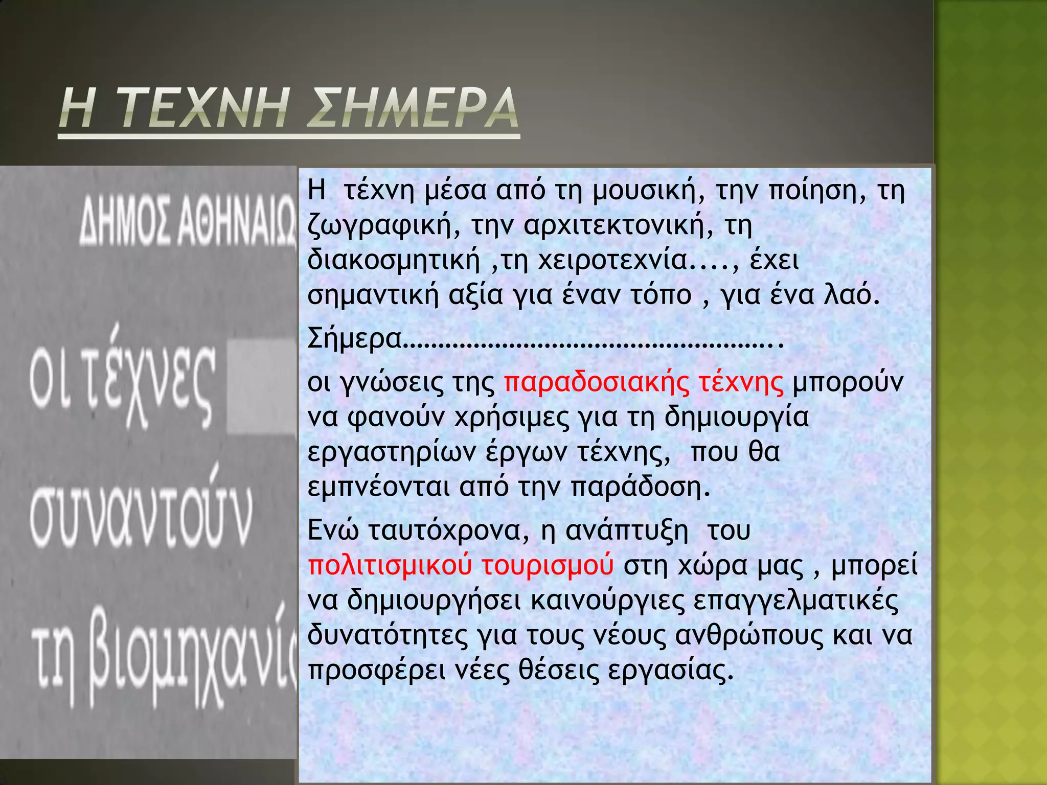 Η τέχνη μέσα από τη μουσική, την ποίηση, τη
ζωγραφική, την αρχιτεκτονική, τη
διακοσμητική ,τη χειροτεχνία...., έχει
σημαντική αξία για έναν τόπο , για ένα λαό.
Σήμερα……………………………………………..
οι γνώσεις της παραδοσιακής τέχνης μπορούν
να φανούν χρήσιμες για τη δημιουργία
εργαστηρίων έργων τέχνης, που θα
εμπνέονται από την παράδοση.
Ενώ ταυτόχρονα, η ανάπτυξη του
πολιτισμικού τουρισμού στη χώρα μας , μπορεί
να δημιουργήσει καινούργιες επαγγελματικές
δυνατότητες για τους νέους ανθρώπους και να
προσφέρει νέες θέσεις εργασίας.
 