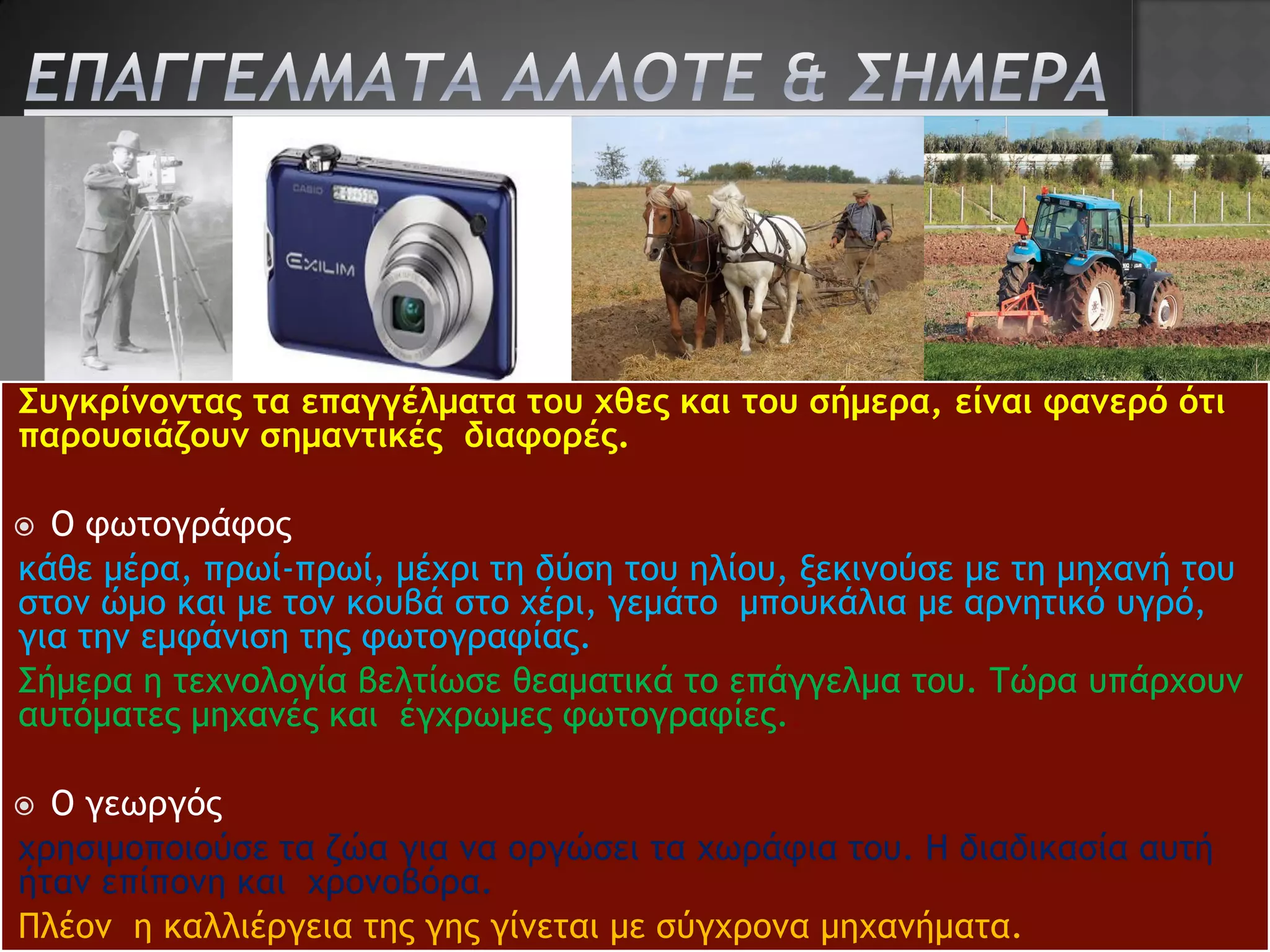 Συγκρίνοντας τα επαγγέλματα του χθες και του σήμερα, είναι φανερό ότι
παρουσιάζουν σημαντικές διαφορές.

 Ο φωτογράφος
κάθε μέρα, πρωί-πρωί, μέχρι τη δύση του ηλίου, ξεκινούσε με τη μηχανή του
στον ώμο και με τον κουβά στο χέρι, γεμάτο μπουκάλια με αρνητικό υγρό,
για την εμφάνιση της φωτογραφίας.
Σήμερα η τεχνολογία βελτίωσε θεαματικά το επάγγελμα του. Τώρα υπάρχουν
αυτόματες μηχανές και έγχρωμες φωτογραφίες..

 Ο γεωργός
χρησιμοποιούσε τα ζώα για να οργώσει τα χωράφια του. Η διαδικασία αυτή
ήταν επίπονη και χρονοβόρα.
Πλέον η καλλιέργεια της γης γίνεται με σύγχρονα μηχανήματα.
 