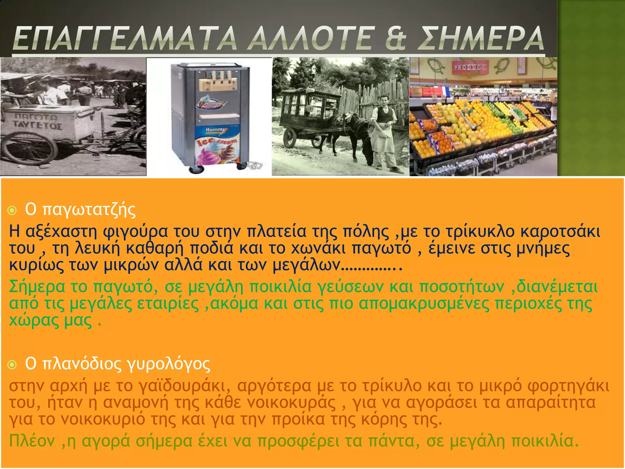  Ο παγωτατζής
Η αξέχαστη φιγούρα του στην πλατεία της πόλης ,με το τρίκυκλο καροτσάκι
του , τη λευκή καθαρή ποδιά και το χωνάκι παγωτό , έμεινε στις μνήμες
κυρίως των μικρών αλλά και των μεγάλων…………..
Σήμερα το παγωτό, σε μεγάλη ποικιλία γεύσεων και ποσοτήτων ,διανέμεται
από τις μεγάλες εταιρίες ,ακόμα και στις πιο απομακρυσμένες περιοχές της
χώρας μας .

 Ο πλανόδιος γυρολόγος
στην αρχή με το γαϊδουράκι, αργότερα με το τρίκυλο και το μικρό φορτηγάκι
του, ήταν η αναμονή της κάθε νοικοκυράς , για να αγοράσει τα απαραίτητα
για το νοικοκυριό της και για την προίκα της κόρης της.
Πλέον ,η αγορά σήμερα έχει να προσφέρει τα πάντα, σε μεγάλη ποικιλία.
 