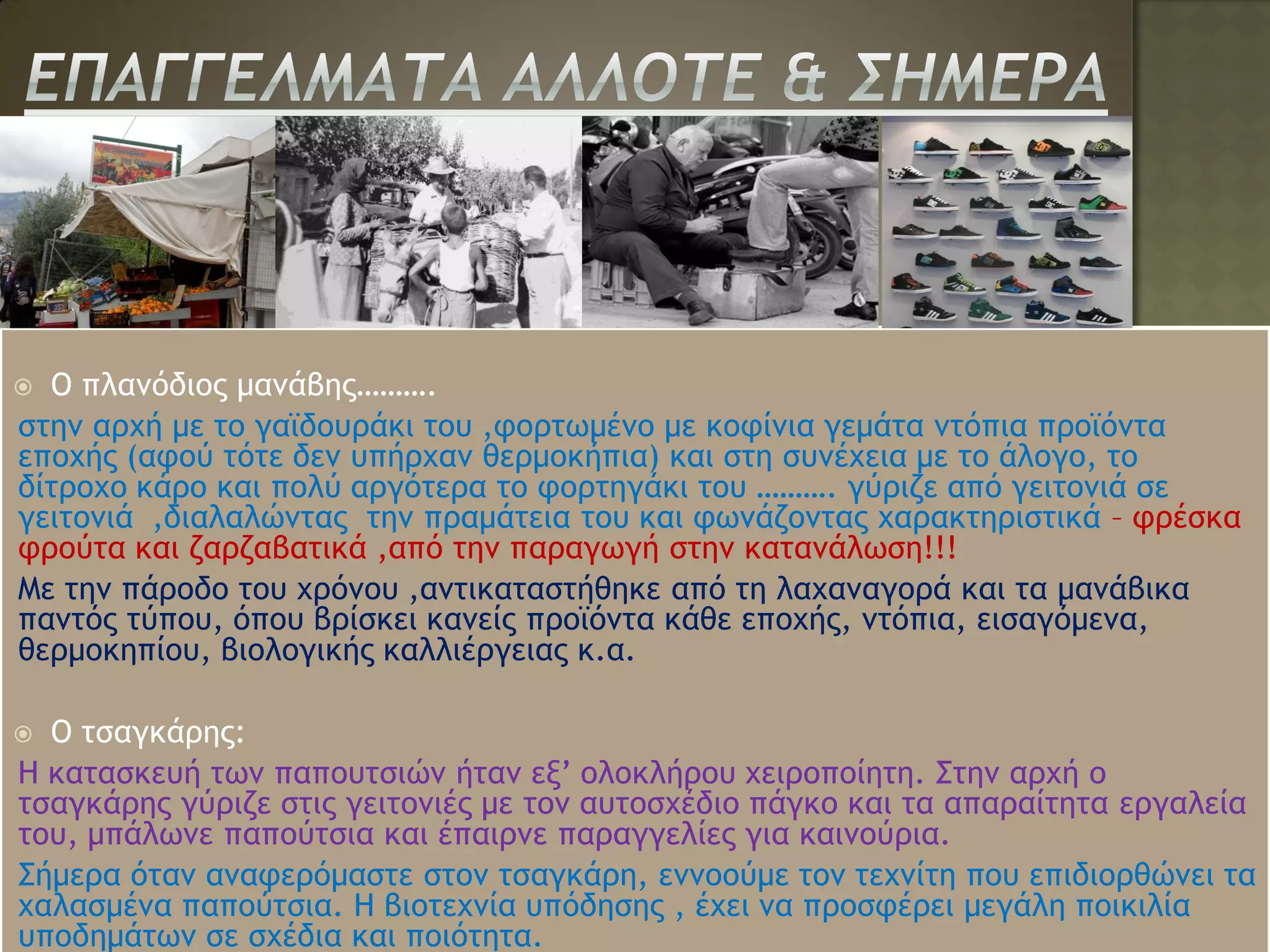  Ο πλανόδιος μανάβης……….
στην αρχή με το γαϊδουράκι του ,φορτωμένο με κοφίνια γεμάτα ντόπια προϊόντα
εποχής (αφού τότε δεν υπήρχαν θερμοκήπια) και στη συνέχεια με το άλογο, το
δίτροχο κάρο και πολύ αργότερα το φορτηγάκι του ………. γύριζε από γειτονιά σε
γειτονιά ,διαλαλώντας την πραμάτεια του και φωνάζοντας χαρακτηριστικά – φρέσκα
φρούτα και ζαρζαβατικά ,από την παραγωγή στην κατανάλωση!!!
Με την πάροδο του χρόνου ,αντικαταστήθηκε από τη λαχαναγορά και τα μανάβικα
παντός τύπου, όπου βρίσκει κανείς προϊόντα κάθε εποχής, ντόπια, εισαγόμενα,
θερμοκηπίου, βιολογικής καλλιέργειας κ.α.

 Ο τσαγκάρης:
Η κατασκευή των παπουτσιών ήταν εξ’ ολοκλήρου χειροποίητη. Στην αρχή ο
τσαγκάρης γύριζε στις γειτονιές με τον αυτοσχέδιο πάγκο και τα απαραίτητα εργαλεία
του, μπάλωνε παπούτσια και έπαιρνε παραγγελίες για καινούρια.
Σήμερα όταν αναφερόμαστε στον τσαγκάρη, εννοούμε τον τεχνίτη που επιδιορθώνει τα
χαλασμένα παπούτσια. Η βιοτεχνία υπόδησης , έχει να προσφέρει μεγάλη ποικιλία
υποδημάτων σε σχέδια και ποιότητα.
 