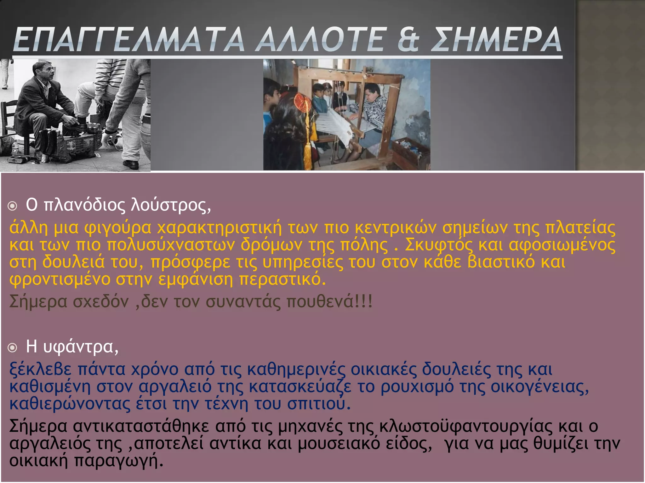  Ο πλανόδιος λούστρος,
άλλη μια φιγούρα χαρακτηριστική των πιο κεντρικών σημείων της πλατείας
και των πιο πολυσύχναστων δρόμων της πόλης . Σκυφτός και αφοσιωμένος
στη δουλειά του, πρόσφερε τις υπηρεσίες του στον κάθε βιαστικό και
φροντισμένο στην εμφάνιση περαστικό.
Σήμερα σχεδόν ,δεν τον συναντάς πουθενά!!!

 Η υφάντρα,
ξέκλεβε πάντα χρόνο από τις καθημερινές οικιακές δουλειές της και
καθισμένη στον αργαλειό της κατασκεύαζε το ρουχισμό της οικογένειας,
καθιερώνοντας έτσι την τέχνη του σπιτιού.
Σήμερα αντικαταστάθηκε από τις μηχανές της κλωστοϋφαντουργίας και ο
αργαλειός της ,αποτελεί αντίκα και μουσειακό είδος, για να μας θυμίζει την
οικιακή παραγωγή.
 