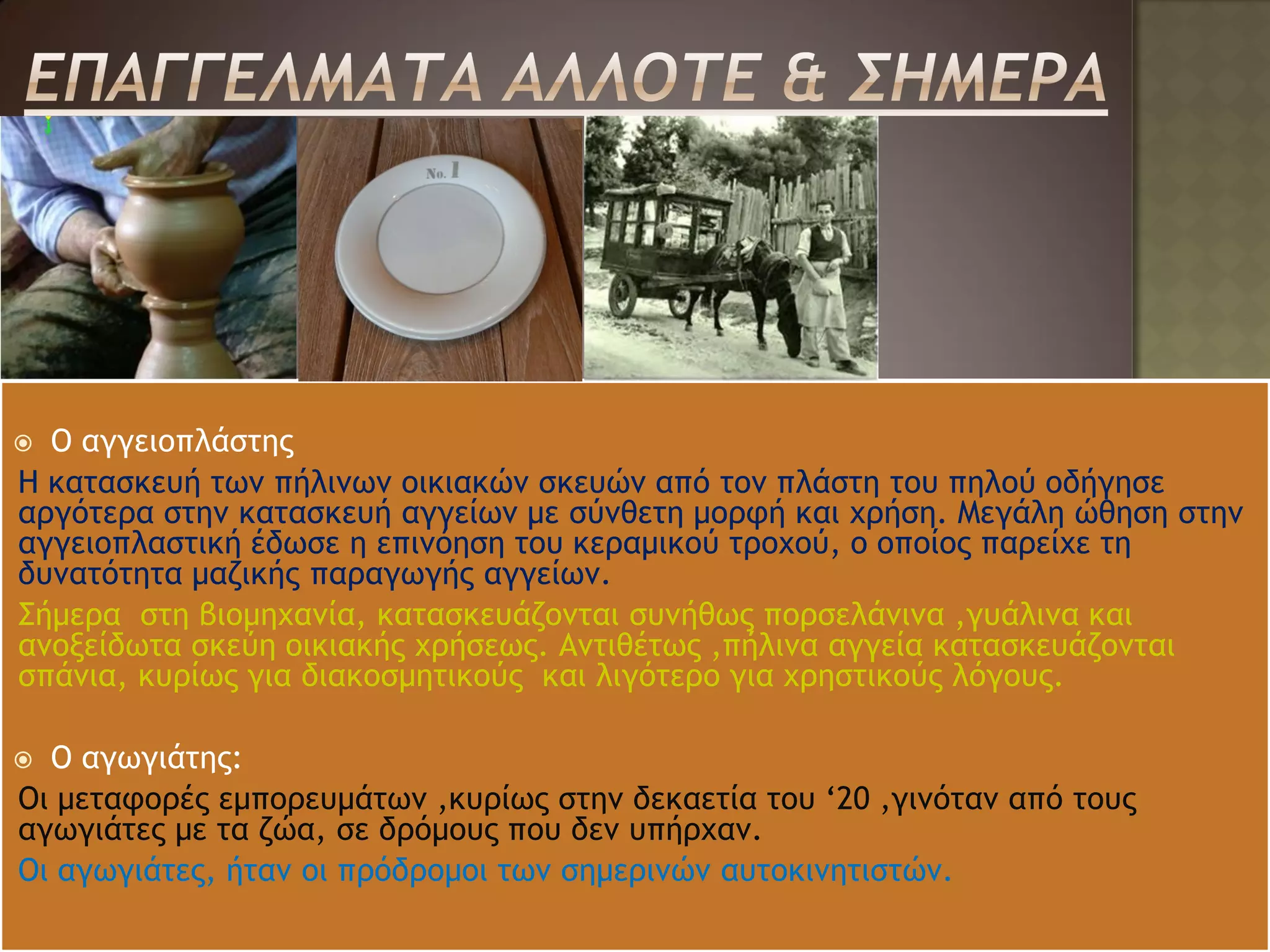  Ο αγγειοπλάστης
Η κατασκευή των πήλινων οικιακών σκευών από τον πλάστη του πηλού οδήγησε
αργότερα στην κατασκευή αγγείων με σύνθετη μορφή και χρήση. Μεγάλη ώθηση στην
αγγειοπλαστική έδωσε η επινόηση του κεραμικού τροχού, ο οποίος παρείχε τη
δυνατότητα μαζικής παραγωγής αγγείων.
Σήμερα στη βιομηχανία, κατασκευάζονται συνήθως πορσελάνινα ,γυάλινα και
ανοξείδωτα σκεύη οικιακής χρήσεως. Αντιθέτως ,πήλινα αγγεία κατασκευάζονται
σπάνια, κυρίως για διακοσμητικούς και λιγότερο για χρηστικούς λόγους.

 Ο αγωγιάτης:
Οι μεταφορές εμπορευμάτων ,κυρίως στην δεκαετία του ‘20 ,γινόταν από τους
αγωγιάτες με τα ζώα, σε δρόμους που δεν υπήρχαν.
Οι αγωγιάτες, ήταν οι πρόδρομοι των σημερινών αυτοκινητιστών.
 