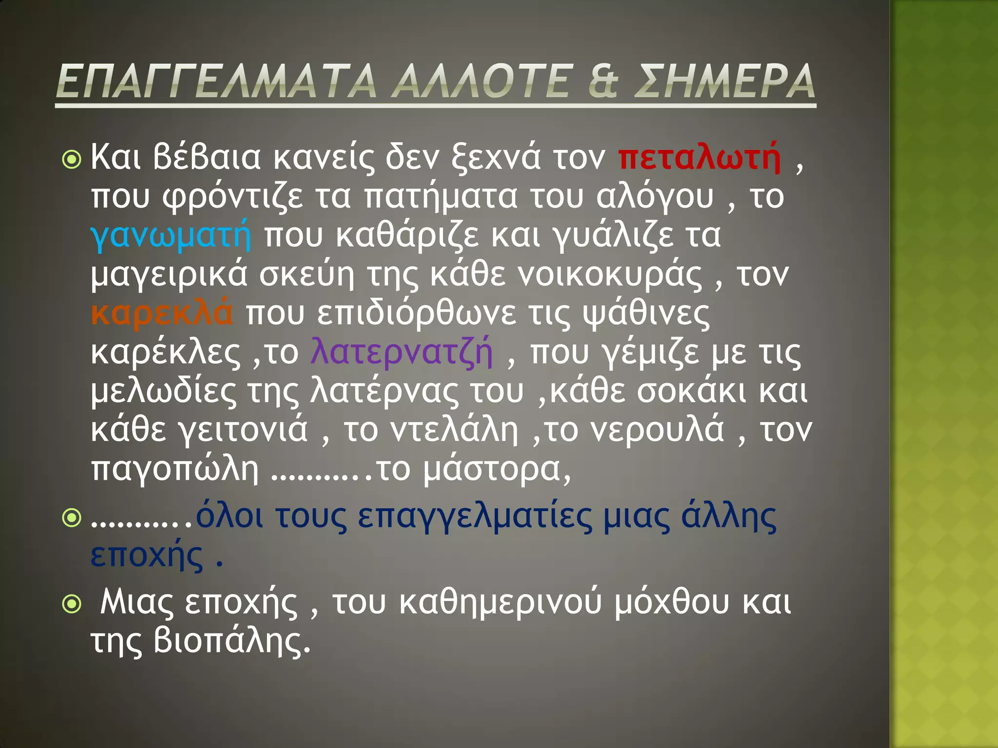  Και βέβαια κανείς δεν ξεχνά τον πεταλωτή ,
  που φρόντιζε τα πατήματα του αλόγου , το
  γανωματή που καθάριζε και γυάλιζε τα
  μαγειρικά σκεύη της κάθε νοικοκυράς , τον
  καρεκλά που επιδιόρθωνε τις ψάθινες
  καρέκλες ,το λατερνατζή , που γέμιζε με τις
  μελωδίες της λατέρνας του ,κάθε σοκάκι και
  κάθε γειτονιά , το ντελάλη ,το νερουλά , τον
  παγοπώλη ………..το μάστορα,
 ………..όλοι τους επαγγελματίες μιας άλλης
  εποχής .
 Μιας εποχής , του καθημερινού μόχθου και
  της βιοπάλης.
 