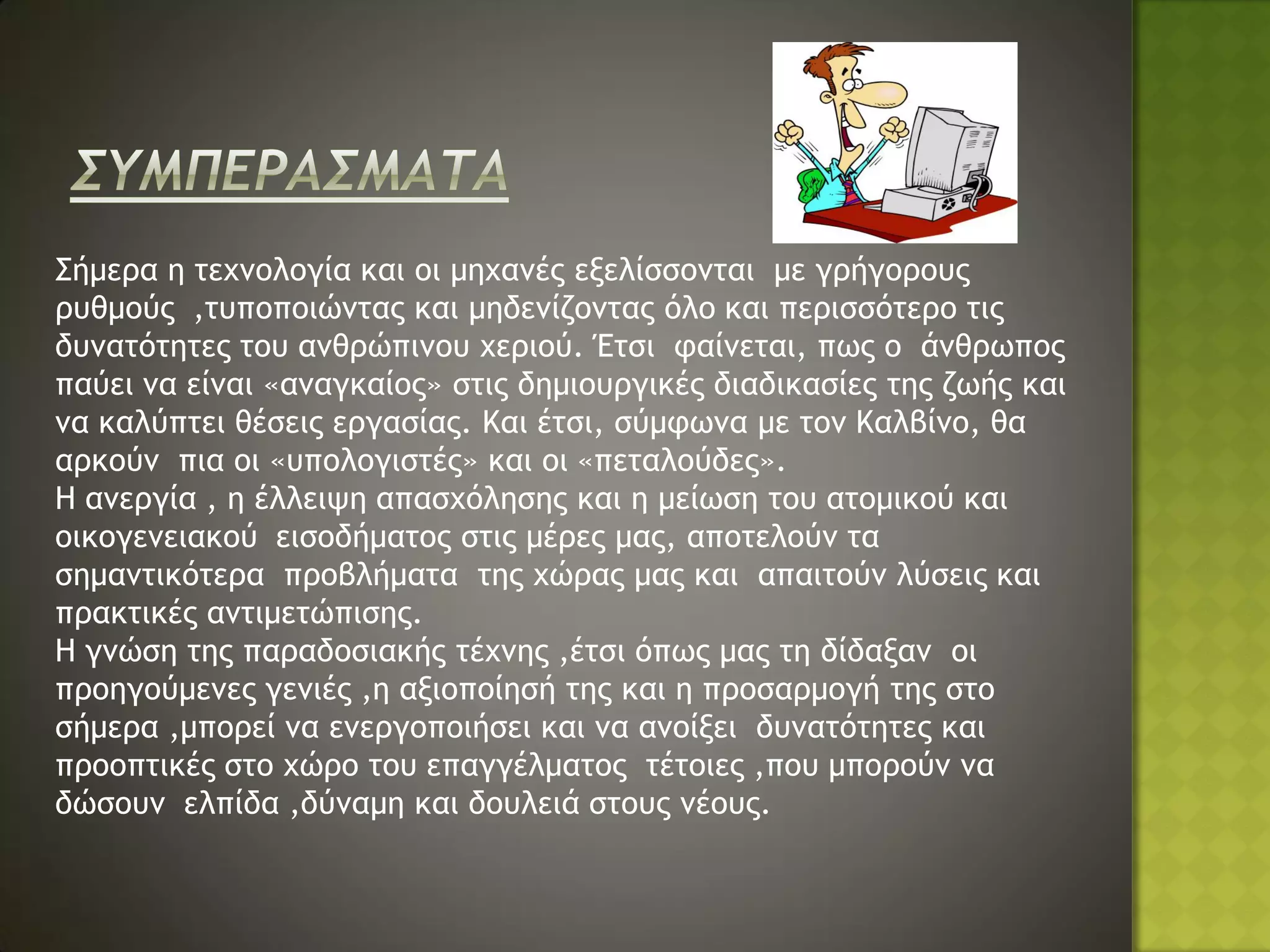 Σήμερα η τεχνολογία και οι μηχανές εξελίσσονται με γρήγορους
ρυθμούς ,τυποποιώντας και μηδενίζοντας όλο και περισσότερο τις
δυνατότητες του ανθρώπινου χεριού. Έτσι φαίνεται, πως ο άνθρωπος
παύει να είναι «αναγκαίος» στις δημιουργικές διαδικασίες της ζωής και
να καλύπτει θέσεις εργασίας. Και έτσι, σύμφωνα με τον Καλβίνο, θα
αρκούν πια οι «υπολογιστές» και οι «πεταλούδες».
Η ανεργία , η έλλειψη απασχόλησης και η μείωση του ατομικού και
οικογενειακού εισοδήματος στις μέρες μας, αποτελούν τα
σημαντικότερα προβλήματα της χώρας μας και απαιτούν λύσεις και
πρακτικές αντιμετώπισης.
Η γνώση της παραδοσιακής τέχνης ,έτσι όπως μας τη δίδαξαν οι
προηγούμενες γενιές ,η αξιοποίησή της και η προσαρμογή της στο
σήμερα ,μπορεί να ενεργοποιήσει και να ανοίξει δυνατότητες και
προοπτικές στο χώρο του επαγγέλματος τέτοιες ,που μπορούν να
δώσουν ελπίδα ,δύναμη και δουλειά στους νέους.
 