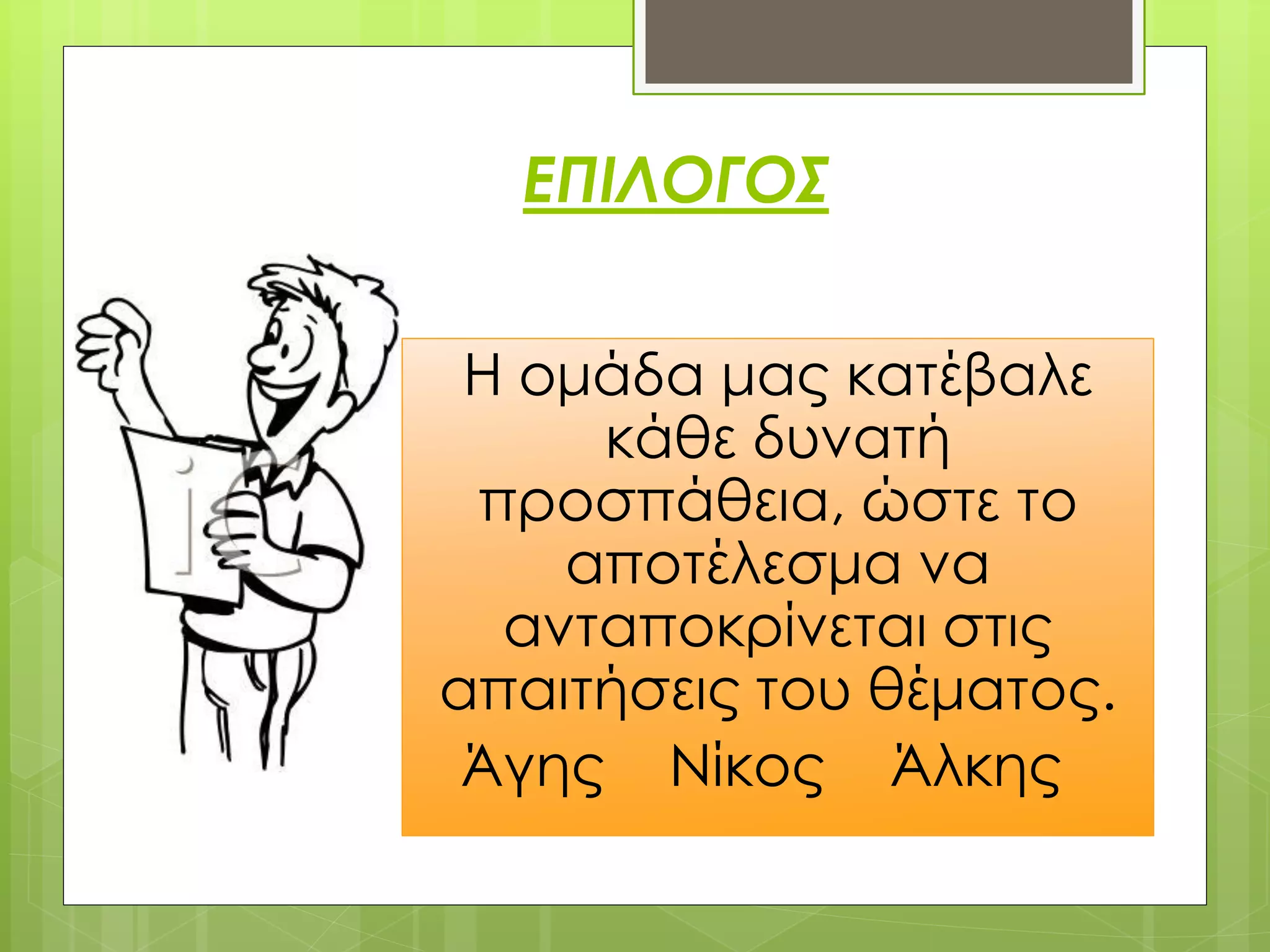 ΕΠΙΛΟΓΟΣ


 Η ομάδα μας κατέβαλε
     κάθε δυνατή
 προσπάθεια, ώστε το
    αποτέλεσμα να
  ανταποκρίνεται στις
απαιτήσεις του θέματος.
 Άγης Νίκος Άλκης
 