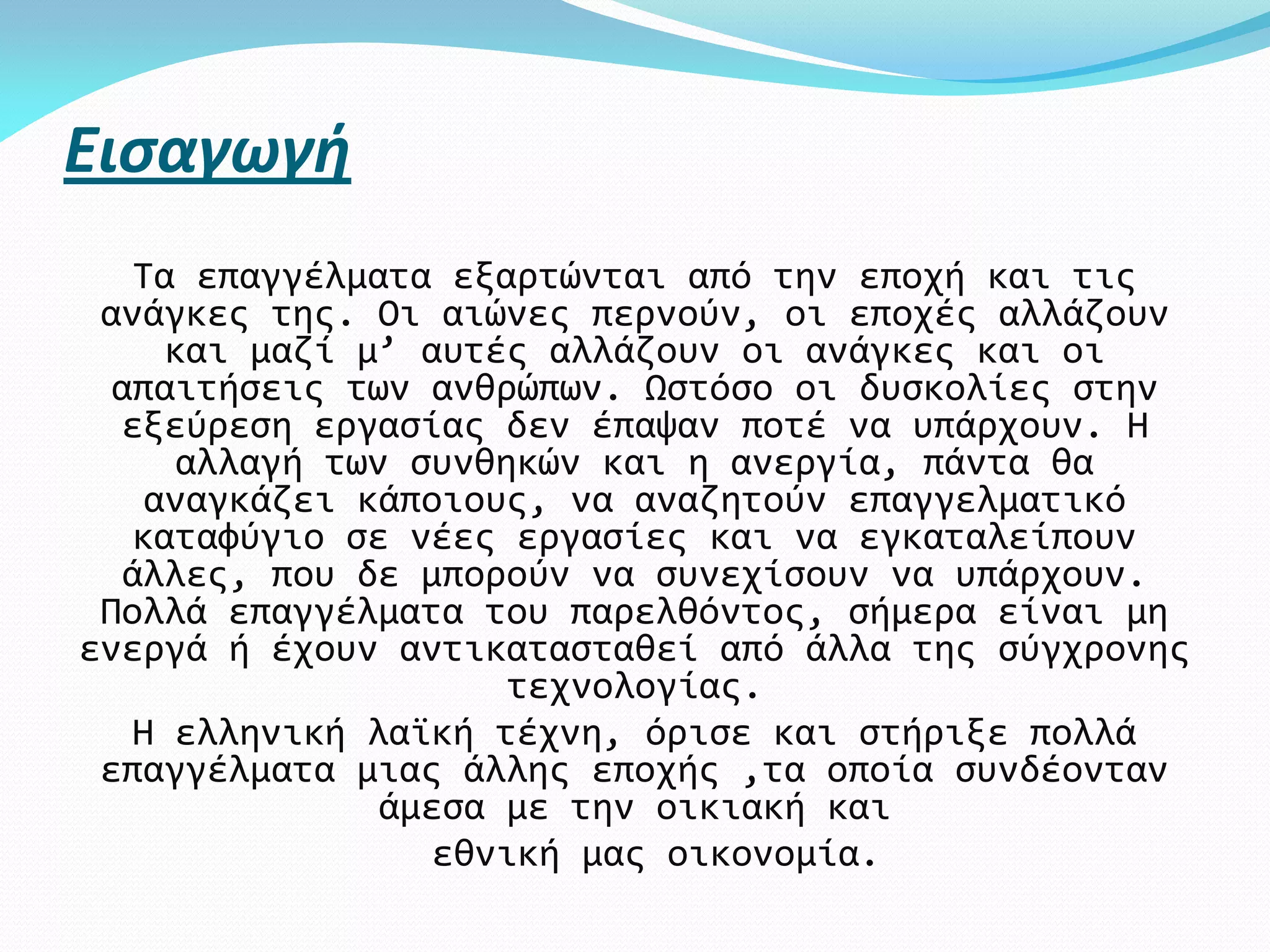 Εισαγωγή
   Τα επαγγέλματα εξαρτώνται από την εποχή και τις
 ανάγκες της. Οι αιώνες περνούν, οι εποχές αλλάζουν
     και μαζί μ’ αυτές αλλάζουν οι ανάγκες και οι
  απαιτήσεις των ανθρώπων. Ωστόσο οι δυσκολίες στην
  εξεύρεση εργασίας δεν έπαψαν ποτέ να υπάρχουν. Η
      αλλαγή των συνθηκών και η ανεργία, πάντα θα
    αναγκάζει κάποιους, να αναζητούν επαγγελματικό
   καταφύγιο σε νέες εργασίες και να εγκαταλείπουν
  άλλες, που δε μπορούν να συνεχίσουν να υπάρχουν.
 Πολλά επαγγέλματα του παρελθόντος, σήμερα είναι μη
ενεργά ή έχουν αντικατασταθεί από άλλα της σύγχρονης
                       τεχνολογίας.
   Η ελληνική λαϊκή τέχνη, όρισε και στήριξε πολλά
 επαγγέλματα μιας άλλης εποχής ,τα οποία συνδέονταν
                άμεσα με την οικιακή και
                   εθνική μας οικονομία.
 