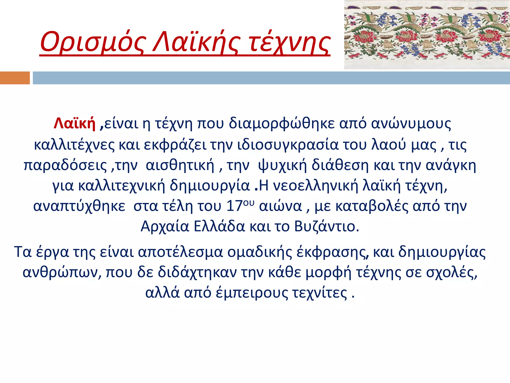 Ορισμός Λαϊκής τέχνης

     Λαϊκή ,είναι η τέχνη που διαμορφώθηκε από ανώνυμους
  καλλιτέχνες και εκφράζει την ιδιοσυγκρασία του λαού μας , τις
 παραδόσεις ,την αισθητική , την ψυχική διάθεση και την ανάγκη
     για καλλιτεχνική δημιουργία .Η νεοελληνική λαϊκή τέχνη,
  αναπτύχθηκε στα τέλη του 17ου αιώνα , με καταβολές από την
                  Αρχαία Ελλάδα και το Βυζάντιο.
Τα έργα της είναι αποτέλεσμα ομαδικής έκφρασης, και δημιουργίας
 ανθρώπων, που δε διδάχτηκαν την κάθε μορφή τέχνης σε σχολές,
                   αλλά από έμπειρους τεχνίτες .
 