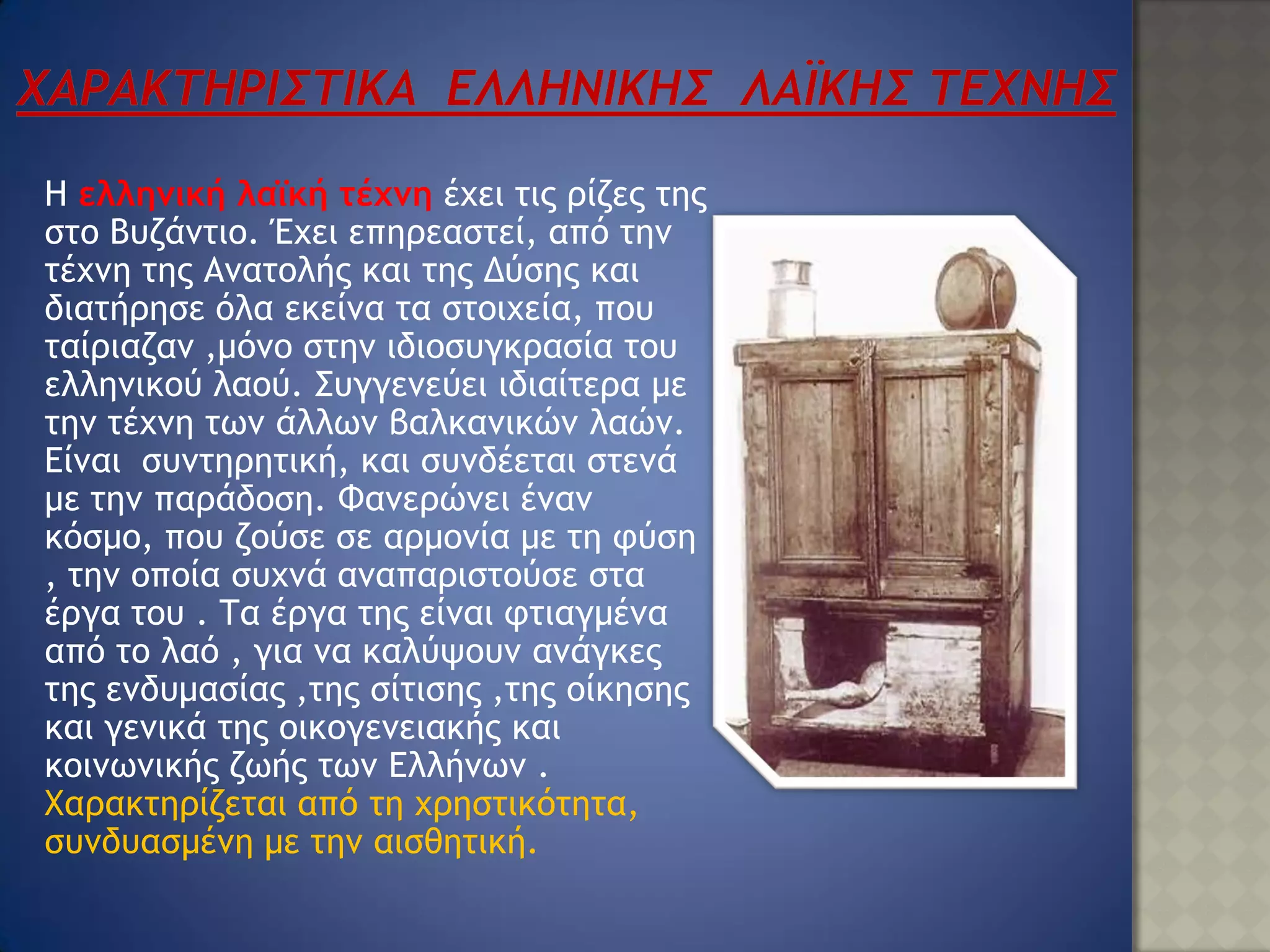 Η ελληνική λαϊκή τέχνη έχει τις ρίζες της
στο Βυζάντιο. Έχει επηρεαστεί, από την
τέχνη της Ανατολής και της Δύσης και
διατήρησε όλα εκείνα τα στοιχεία, που
ταίριαζαν ,μόνο στην ιδιοσυγκρασία του
ελληνικού λαού. Συγγενεύει ιδιαίτερα με
την τέχνη των άλλων βαλκανικών λαών.
Είναι συντηρητική, και συνδέεται στενά
με την παράδοση. Φανερώνει έναν
κόσμο, που ζούσε σε αρμονία με τη φύση
, την οποία συχνά αναπαριστούσε στα
έργα του . Τα έργα της είναι φτιαγμένα
από το λαό , για να καλύψουν ανάγκες
της ενδυμασίας ,της σίτισης ,της οίκησης
και γενικά της οικογενειακής και
κοινωνικής ζωής των Ελλήνων .
Χαρακτηρίζεται από τη χρηστικότητα,
συνδυασμένη με την αισθητική.
 