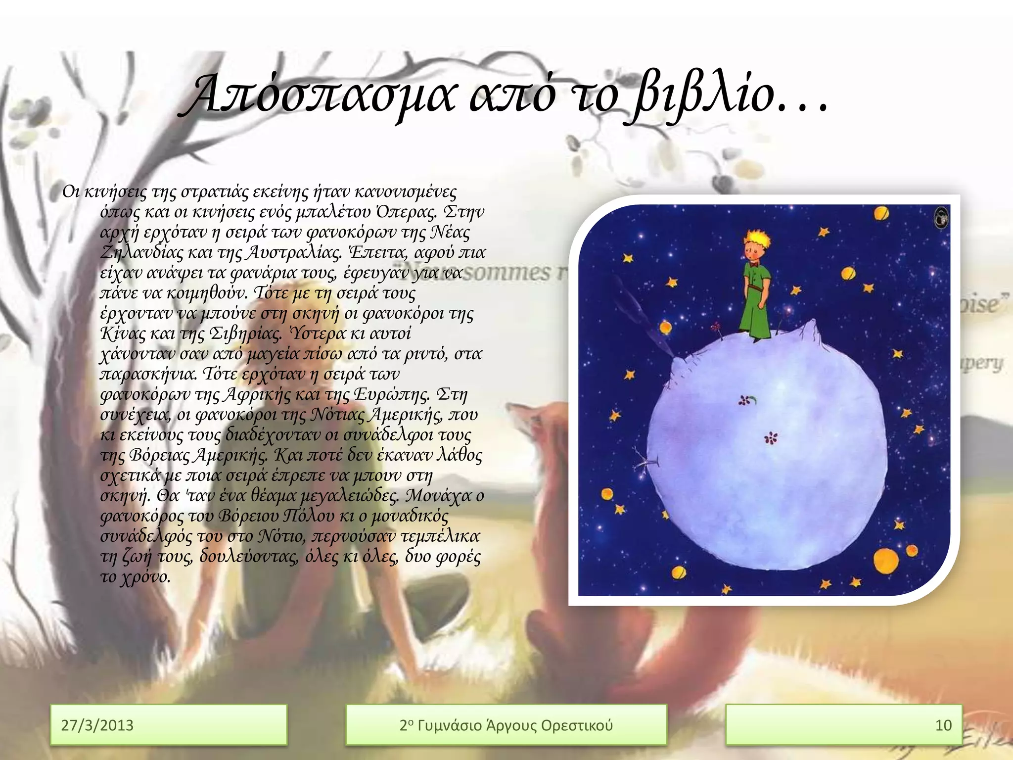 Απόσπασμα από το βιβλίο…
Οι κινήσεις της στρατιάς εκείνης ήταν κανονισμένες
     όπως και οι κινήσεις ενός μπαλέτου Όπερας. ΢την
     αρχή ερχόταν η σειρά των φανοκόρων της Νέας
     Ζηλανδίας και της Αυστραλίας. Έπειτα, αφού πια
     είχαν ανάψει τα φανάρια τους, έφευγαν για να
     πάνε να κοιμηθούν. Σότε με τη σειρά τους
     έρχονταν να μπούνε στη σκηνή οι φανοκόροι της
     Κίνας και της ΢ιβηρίας. Ύστερα κι αυτοί
     χάνονταν σαν από μαγεία πίσω από τα ριντό, στα
     παρασκήνια. Σότε ερχόταν η σειρά των
     φανοκόρων της Αφρικής και της Ευρώπης. ΢τη
     συνέχεια, οι φανοκόροι της Νότιας Αμερικής, που
     κι εκείνους τους διαδέχονταν οι συνάδελφοι τους
     της Βόρειας Αμερικής. Και ποτέ δεν έκαναν λάθος
     σχετικά με ποια σειρά έπρεπε να μπουν στη
     σκηνή. Θα 'ταν ένα θέαμα μεγαλειώδες. Μονάχα ο
     φανοκόρος του Βόρειου Πόλου κι ο μοναδικός
     συνάδελφός του στο Νότιο, περνούσαν τεμπέλικα
     τη ζωή τους, δουλεύοντας, όλες κι όλες, δυο φορές
     το χρόνο.




27/3/2013                                  2ο Γυμνάςιο Άργουσ Ορεςτικοφ   10
 