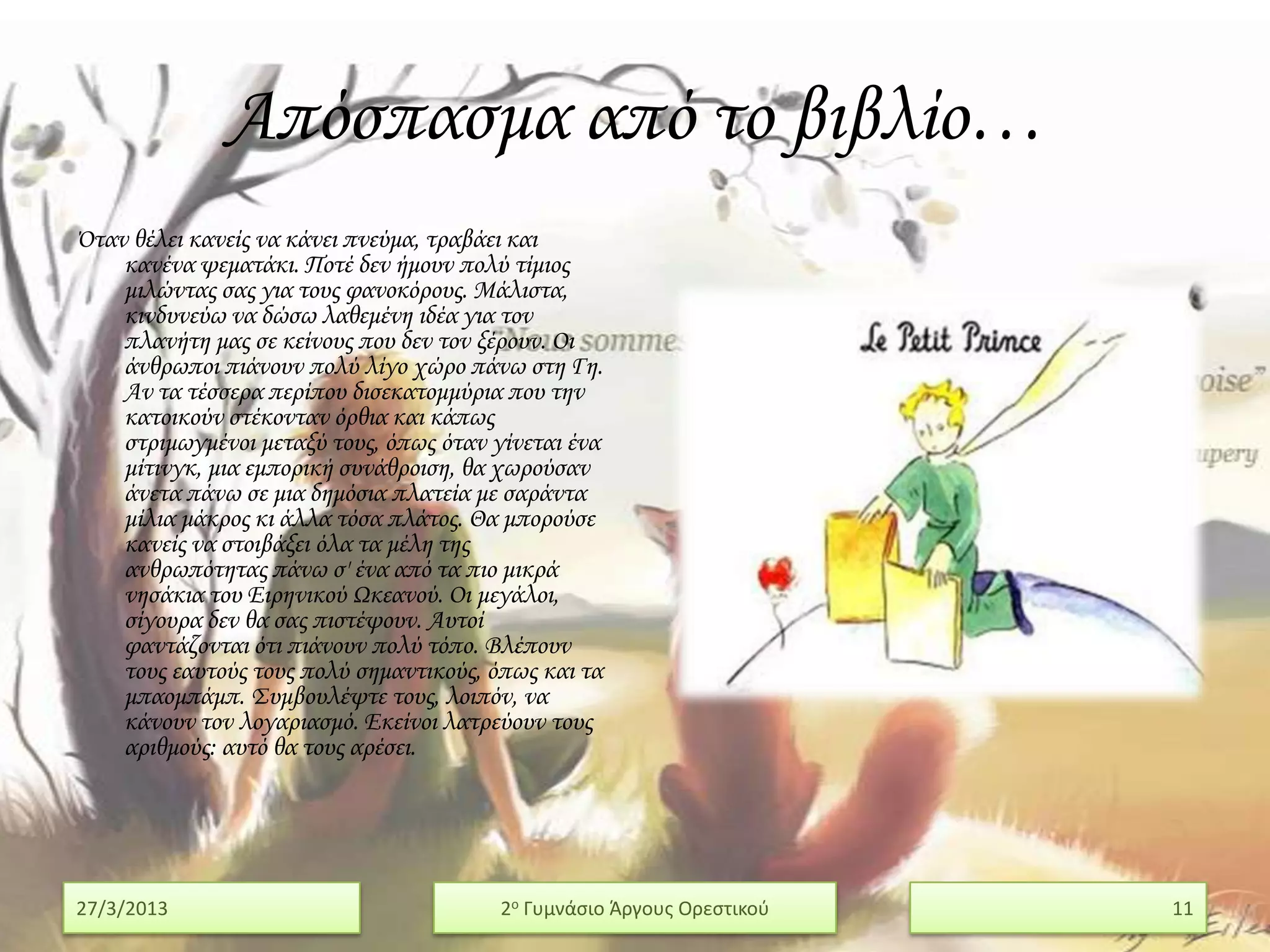 Απόσπασμα από το βιβλίο…
Όταν θέλει κανείς να κάνει πνεύμα, τραβάει και
    κανένα ψεματάκι. Ποτέ δεν ήμουν πολύ τίμιος
    μιλώντας σας για τους φανοκόρους. Μάλιστα,
    κινδυνεύω να δώσω λαθεμένη ιδέα για τον
    πλανήτη μας σε κείνους που δεν τον ξέρουν. Οι
    άνθρωποι πιάνουν πολύ λίγο χώρο πάνω στη Γη.
    Αν τα τέσσερα περίπου δισεκατομμύρια που την
    κατοικούν στέκονταν όρθια και κάπως
    στριμωγμένοι μεταξύ τους, όπως όταν γίνεται ένα
    μίτινγκ, μια εμπορική συνάθροιση, θα χωρούσαν
    άνετα πάνω σε μια δημόσια πλατεία με σαράντα
    μίλια μάκρος κι άλλα τόσα πλάτος. Θα μπορούσε
    κανείς να στοιβάξει όλα τα μέλη της
    ανθρωπότητας πάνω σ' ένα από τα πιο μικρά
    νησάκια του Ειρηνικού Ωκεανού. Οι μεγάλοι,
    σίγουρα δεν θα σας πιστέψουν. Αυτοί
    φαντάζονται ότι πιάνουν πολύ τόπο. Βλέπουν
    τους εαυτούς τους πολύ σημαντικούς, όπως και τα
    μπαομπάμπ. ΢υμβουλέψτε τους, λοιπόν, να
    κάνουν τον λογαριασμό. Εκείνοι λατρεύουν τους
    αριθμούς: αυτό θα τους αρέσει.




27/3/2013                                2ο Γυμνάςιο Άργουσ Ορεςτικοφ   11
 