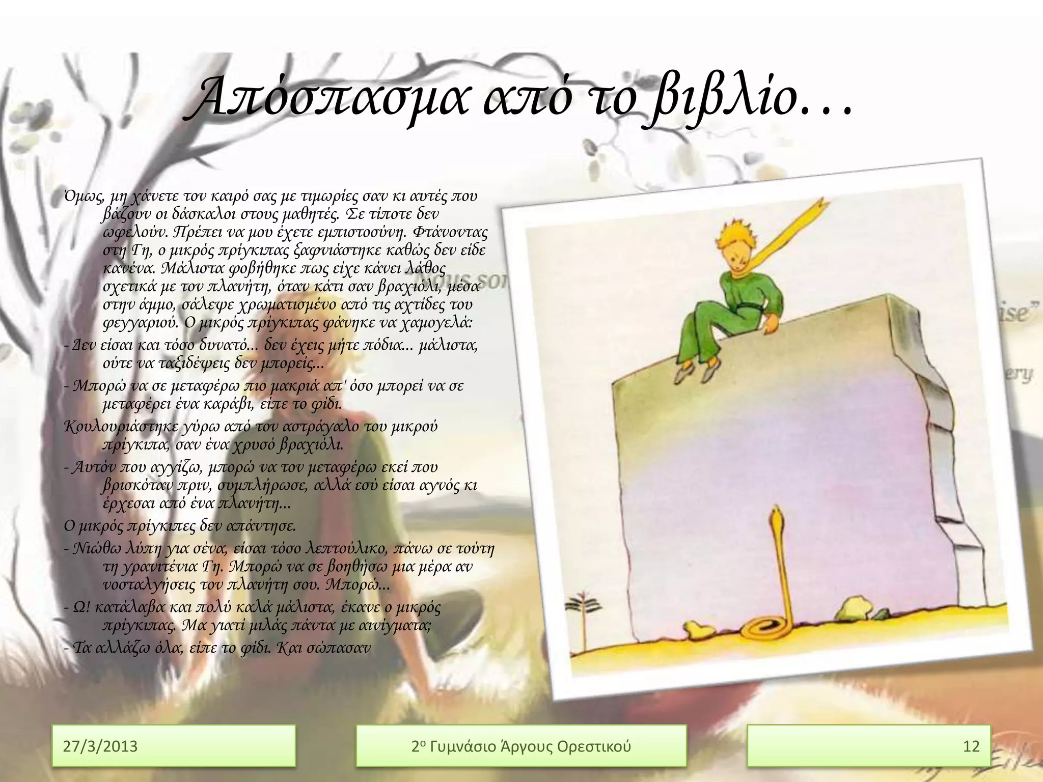 Απόσπασμα από το βιβλίο…
Όμως, μη χάνετε τον καιρό σας με τιμωρίες σαν κι αυτές που
      βάζουν οι δάσκαλοι στους μαθητές. ΢ε τίποτε δεν
      ωφελούν. Πρέπει να μου έχετε εμπιστοσύνη. Υτάνοντας
      στη Γη, ο μικρός πρίγκιπας ξαφνιάστηκε καθώς δεν είδε
      κανένα. Μάλιστα φοβήθηκε πως είχε κάνει λάθος
      σχετικά με τον πλανήτη, όταν κάτι σαν βραχιόλι, μέσα
      στην άμμο, σάλεψε χρωματισμένο από τις αχτίδες του
      φεγγαριού. Ο μικρός πρίγκιπας φάνηκε να χαμογελά:
- Δεν είσαι και τόσο δυνατό... δεν έχεις μήτε πόδια... μάλιστα,
      ούτε να ταξιδέψεις δεν μπορείς...
- Μπορώ να σε μεταφέρω πιο μακριά απ' όσο μπορεί να σε
      μεταφέρει ένα καράβι, είπε το φίδι.
Κουλουριάστηκε γύρω από τον αστράγαλο του μικρού
      πρίγκιπα, σαν ένα χρυσό βραχιόλι.
- Αυτόν που αγγίζω, μπορώ να τον μεταφέρω εκεί που
      βρισκόταν πριν, συμπλήρωσε, αλλά εσύ είσαι αγνός κι
      έρχεσαι από ένα πλανήτη...
Ο μικρός πρίγκιπες δεν απάντησε.
- Νιώθω λύπη για σένα, είσαι τόσο λεπτούλικο, πάνω σε τούτη
      τη γρανιτένια Γη. Μπορώ να σε βοηθήσω μια μέρα αν
      νοσταλγήσεις τον πλανήτη σου. Μπορώ...
- Ω! κατάλαβα και πολύ καλά μάλιστα, έκανε ο μικρός
      πρίγκιπας. Μα γιατί μιλάς πάντα με αινίγματα;
- Σα αλλάζω όλα, είπε το φίδι. Και σώπασαν




27/3/2013                                         2ο Γυμνάςιο Άργουσ Ορεςτικοφ   12
 