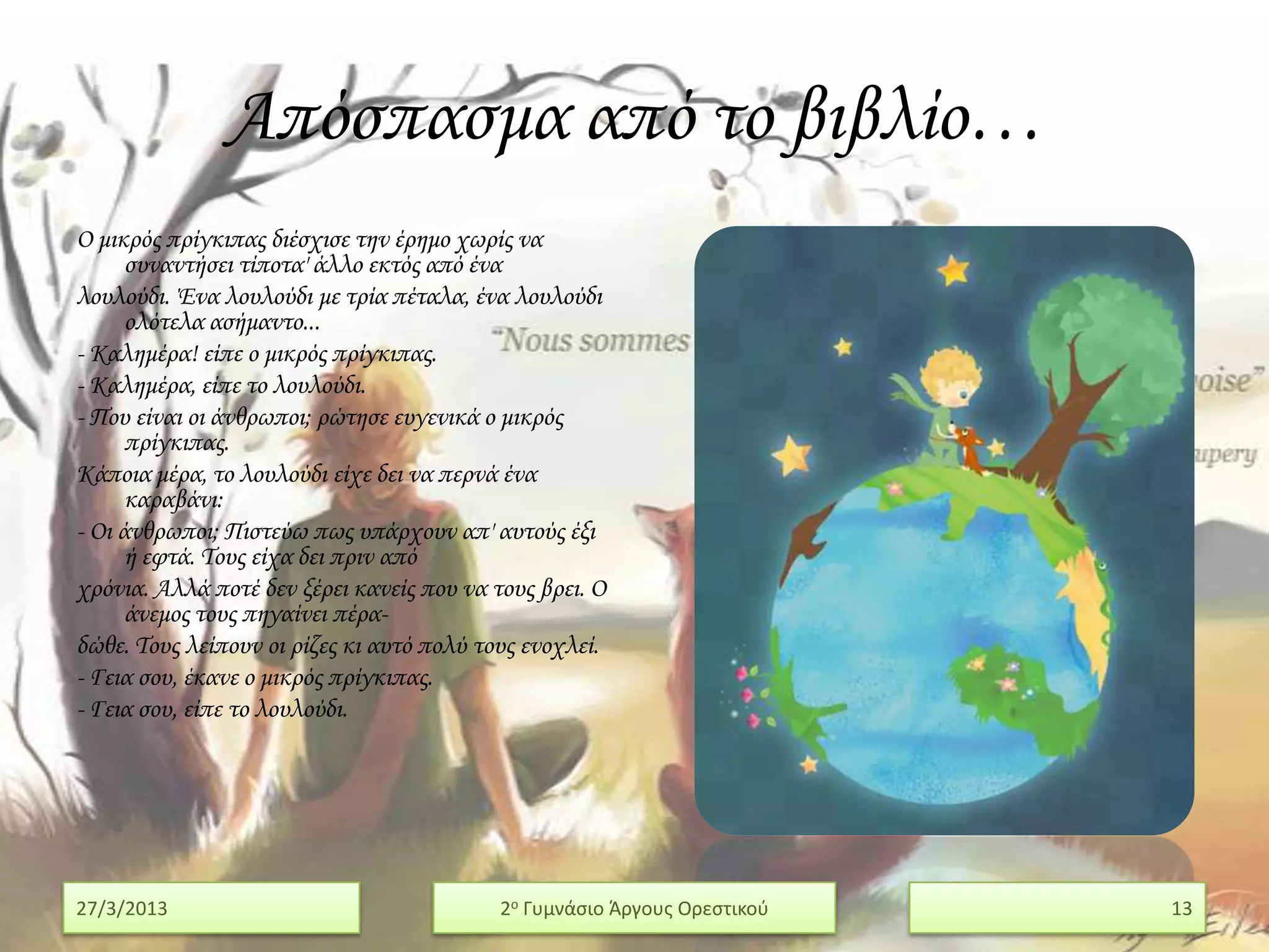 Απόσπασμα από το βιβλίο…
Ο μικρός πρίγκιπας διέσχισε την έρημο χωρίς να
      συναντήσει τίποτα' άλλο εκτός από ένα
λουλούδι. Ένα λουλούδι με τρία πέταλα, ένα λουλούδι
      ολότελα ασήμαντο...
- Καλημέρα! είπε ο μικρός πρίγκιπας.
- Καλημέρα, είπε το λουλούδι.
- Που είναι οι άνθρωποι; ρώτησε ευγενικά ο μικρός
      πρίγκιπας.
Κάποια μέρα, το λουλούδι είχε δει να περνά ένα
      καραβάνι:
- Οι άνθρωποι; Πιστεύω πως υπάρχουν απ' αυτούς έξι
      ή εφτά. Σους είχα δει πριν από
χρόνια. Αλλά ποτέ δεν ξέρει κανείς που να τους βρει. Ο
      άνεμος τους πηγαίνει πέρα-
δώθε. Σους λείπουν οι ρίζες κι αυτό πολύ τους ενοχλεί.
- Γεια σου, έκανε ο μικρός πρίγκιπας.
- Γεια σου, είπε το λουλούδι.




27/3/2013                                  2ο Γυμνάςιο Άργουσ Ορεςτικοφ   13
 