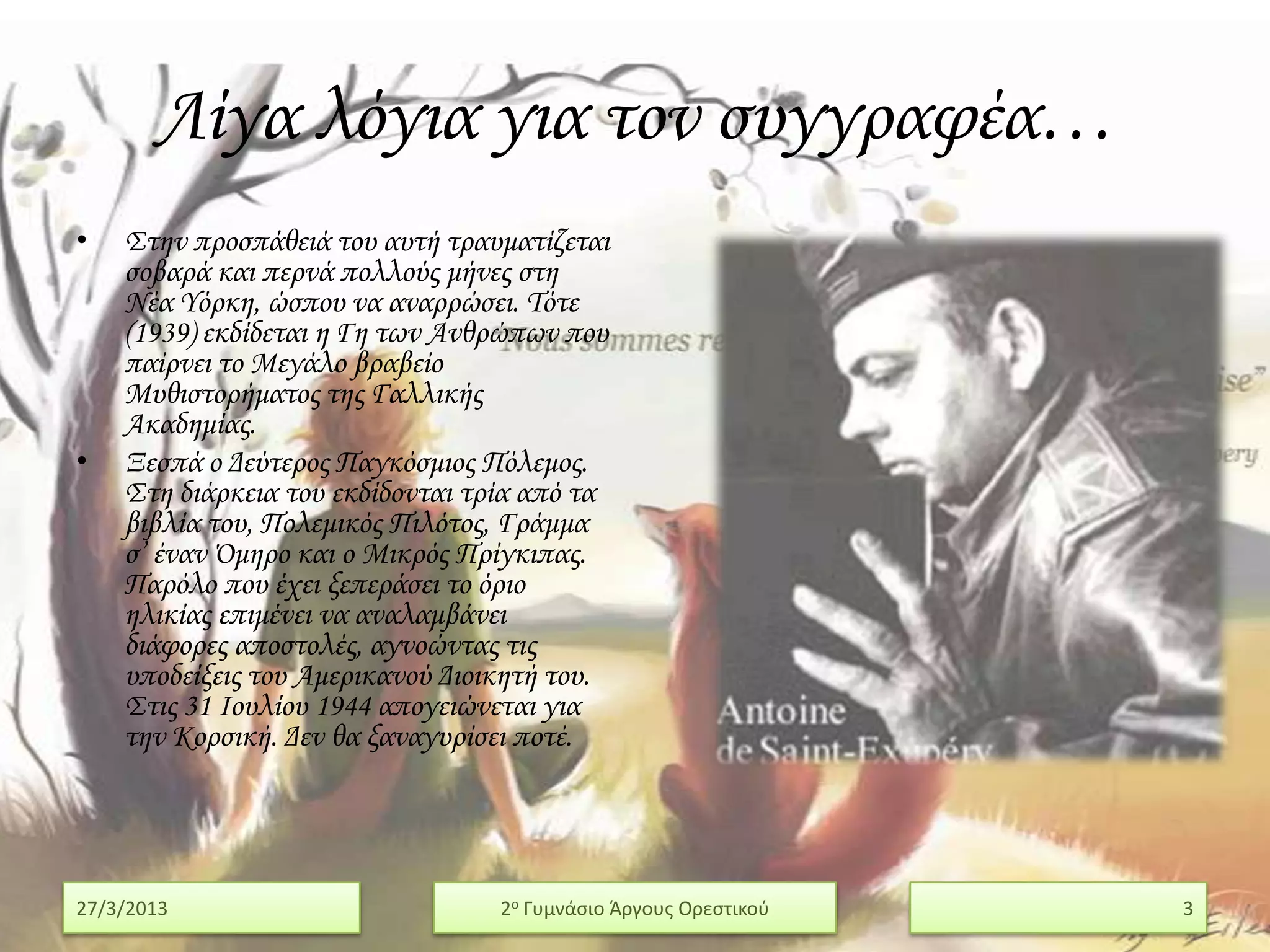 Λίγα λόγια για τον συγγραφέα…
•   ΢την προσπάθειά του αυτή τραυματίζεται
    σοβαρά και περνά πολλούς μήνες στη
    Νέα Τόρκη, ώσπου να αναρρώσει. Σότε
    (1939) εκδίδεται η Γη των Ανθρώπων που
    παίρνει το Μεγάλο βραβείο
    Μυθιστορήματος της Γαλλικής
    Ακαδημίας.
•   Ξεσπά ο Δεύτερος Παγκόσμιος Πόλεμος.
    ΢τη διάρκεια του εκδίδονται τρία από τα
    βιβλία του, Πολεμικός Πιλότος, Γράμμα
    σ’ έναν Όμηρο και ο Μικρός Πρίγκιπας.
    Παρόλο που έχει ξεπεράσει το όριο
    ηλικίας επιμένει να αναλαμβάνει
    διάφορες αποστολές, αγνοώντας τις
    υποδείξεις του Αμερικανού Διοικητή του.
    ΢τις 31 Ιουλίου 1944 απογειώνεται για
    την Κορσική. Δεν θα ξαναγυρίσει ποτέ.




27/3/2013                         2ο Γυμνάςιο Άργουσ Ορεςτικοφ   3
 