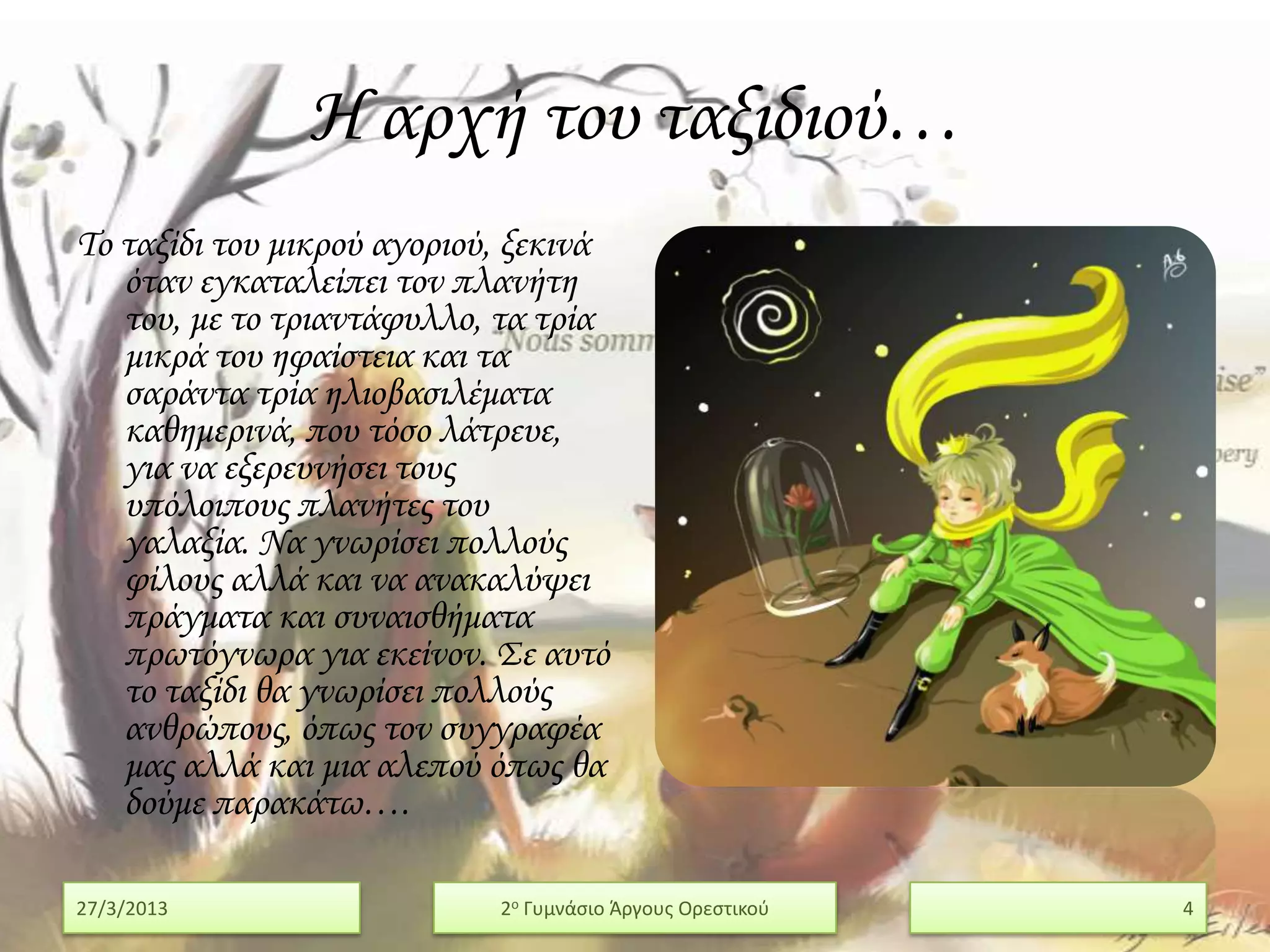 Η αρχή του ταξιδιού…
Σο ταξίδι του μικρού αγοριού, ξεκινά
   όταν εγκαταλείπει τον πλανήτη
   του, με το τριαντάφυλλο, τα τρία
   μικρά του ηφαίστεια και τα
   σαράντα τρία ηλιοβασιλέματα
   καθημερινά, που τόσο λάτρευε,
   για να εξερευνήσει τους
   υπόλοιπους πλανήτες του
   γαλαξία. Να γνωρίσει πολλούς
   φίλους αλλά και να ανακαλύψει
   πράγματα και συναισθήματα
   πρωτόγνωρα για εκείνον. ΢ε αυτό
   το ταξίδι θα γνωρίσει πολλούς
   ανθρώπους, όπως τον συγγραφέα
   μας αλλά και μια αλεπού όπως θα
   δούμε παρακάτω….

27/3/2013                   2ο Γυμνάςιο Άργουσ Ορεςτικοφ   4
 