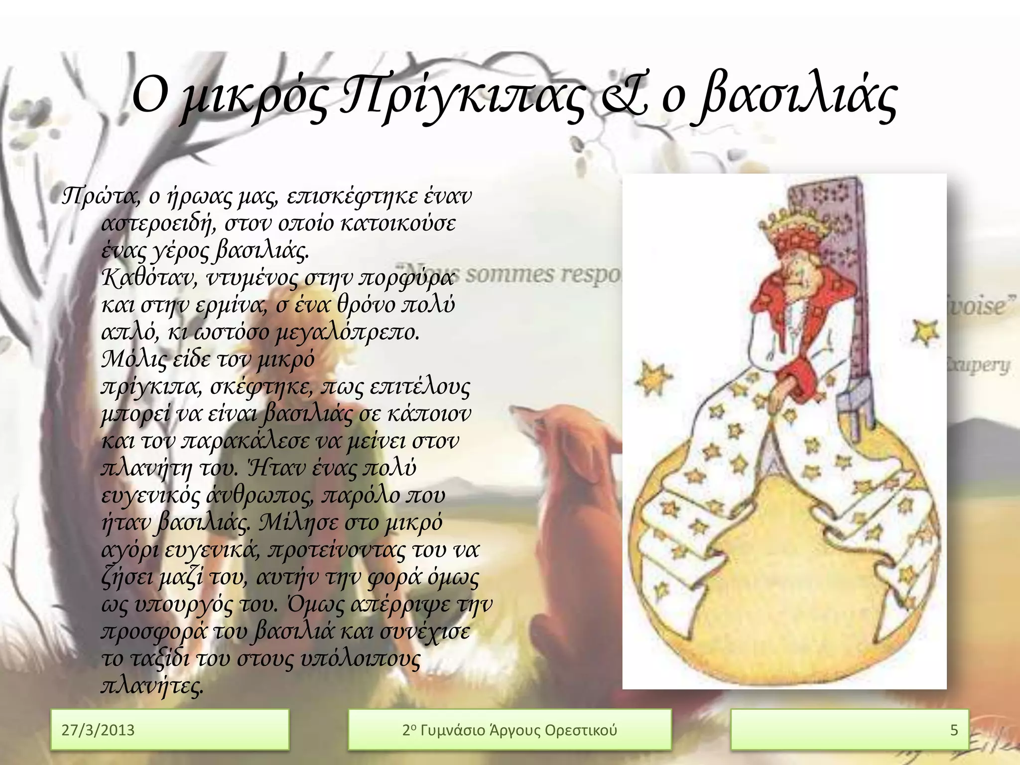 Ο μικρός Πρίγκιπας & ο βασιλιάς
Πρώτα, ο ήρωας μας, επισκέφτηκε έναν
  αστεροειδή, στον οποίο κατοικούσε
  ένας γέρος βασιλιάς.
  Καθόταν, ντυμένος στην πορφύρα
  και στην ερμίνα, σ ένα θρόνο πολύ
  απλό, κι ωστόσο μεγαλόπρεπο.
  Μόλις είδε τον μικρό
  πρίγκιπα, σκέφτηκε, πως επιτέλους
  μπορεί να είναι βασιλιάς σε κάποιον
  και τον παρακάλεσε να μείνει στον
  πλανήτη του. Ήταν ένας πολύ
  ευγενικός άνθρωπος, παρόλο που
  ήταν βασιλιάς. Μίλησε στο μικρό
  αγόρι ευγενικά, προτείνοντας του να
  ζήσει μαζί του, αυτήν την φορά όμως
  ως υπουργός του. Όμως απέρριψε την
  προσφορά του βασιλιά και συνέχισε
  το ταξίδι του στους υπόλοιπους
  πλανήτες.
27/3/2013                    2ο Γυμνάςιο Άργουσ Ορεςτικοφ   5
 