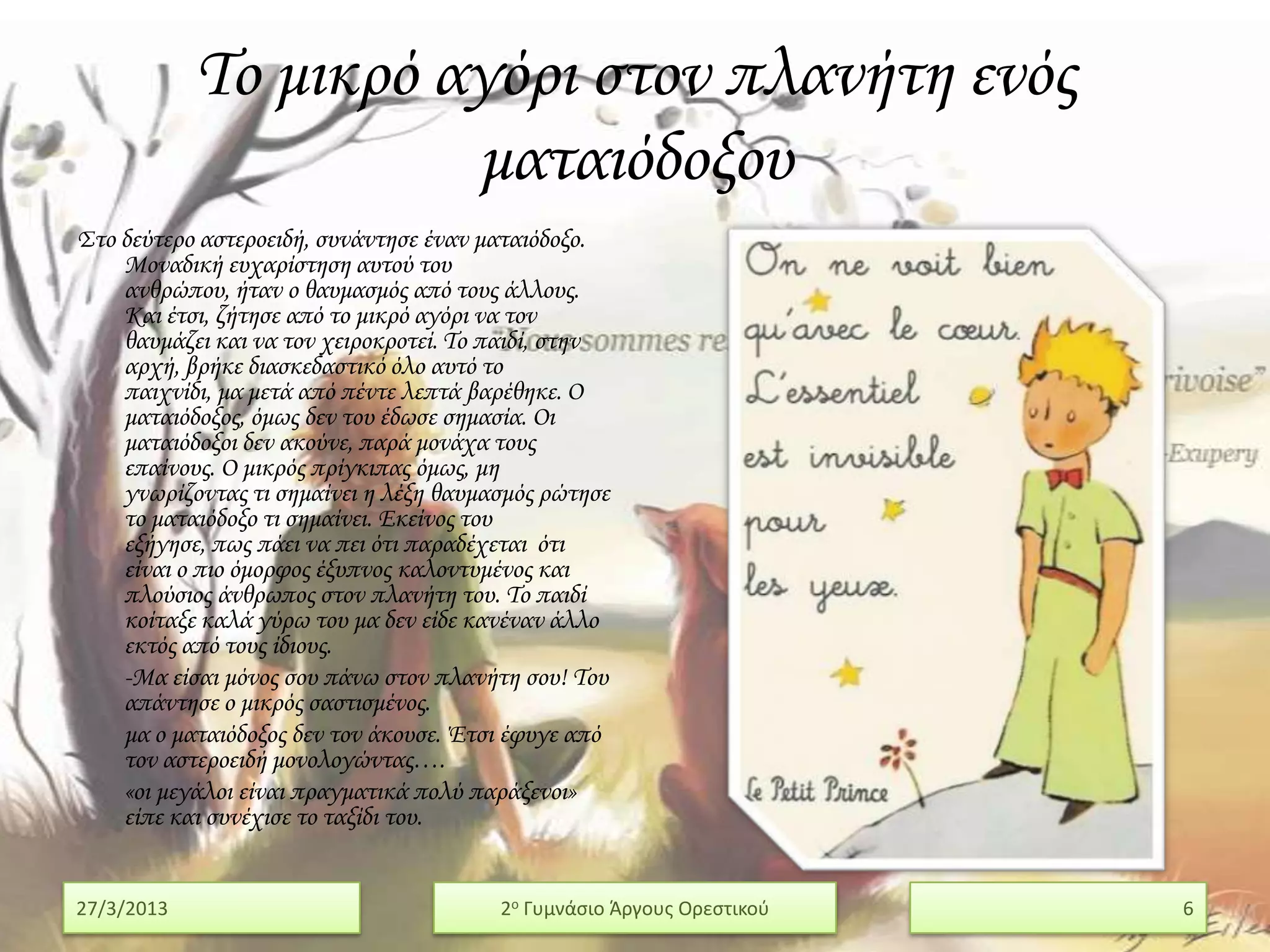 Σο μικρό αγόρι στον πλανήτη ενός
                      ματαιόδοξου
΢το δεύτερο αστεροειδή, συνάντησε έναν ματαιόδοξο.
    Μοναδική ευχαρίστηση αυτού του
    ανθρώπου, ήταν ο θαυμασμός από τους άλλους.
    Και έτσι, ζήτησε από το μικρό αγόρι να τον
    θαυμάζει και να τον χειροκροτεί. Σο παιδί, στην
    αρχή, βρήκε διασκεδαστικό όλο αυτό το
    παιχνίδι, μα μετά από πέντε λεπτά βαρέθηκε. Ο
    ματαιόδοξος, όμως δεν του έδωσε σημασία. Οι
    ματαιόδοξοι δεν ακούνε, παρά μονάχα τους
    επαίνους. Ο μικρός πρίγκιπας όμως, μη
    γνωρίζοντας τι σημαίνει η λέξη θαυμασμός ρώτησε
    το ματαιόδοξο τι σημαίνει. Εκείνος του
    εξήγησε, πως πάει να πει ότι παραδέχεται ότι
    είναι ο πιο όμορφος έξυπνος καλοντυμένος και
    πλούσιος άνθρωπος στον πλανήτη του. Σο παιδί
    κοίταξε καλά γύρω του μα δεν είδε κανέναν άλλο
    εκτός από τους ίδιους.
    -Μα είσαι μόνος σου πάνω στον πλανήτη σου! Σου
    απάντησε ο μικρός σαστισμένος.
    μα ο ματαιόδοξος δεν τον άκουσε. Έτσι έφυγε από
    τον αστεροειδή μονολογώντας….
    «οι μεγάλοι είναι πραγματικά πολύ παράξενοι»
    είπε και συνέχισε το ταξίδι του.


27/3/2013                               2ο Γυμνάςιο Άργουσ Ορεςτικοφ   6
 