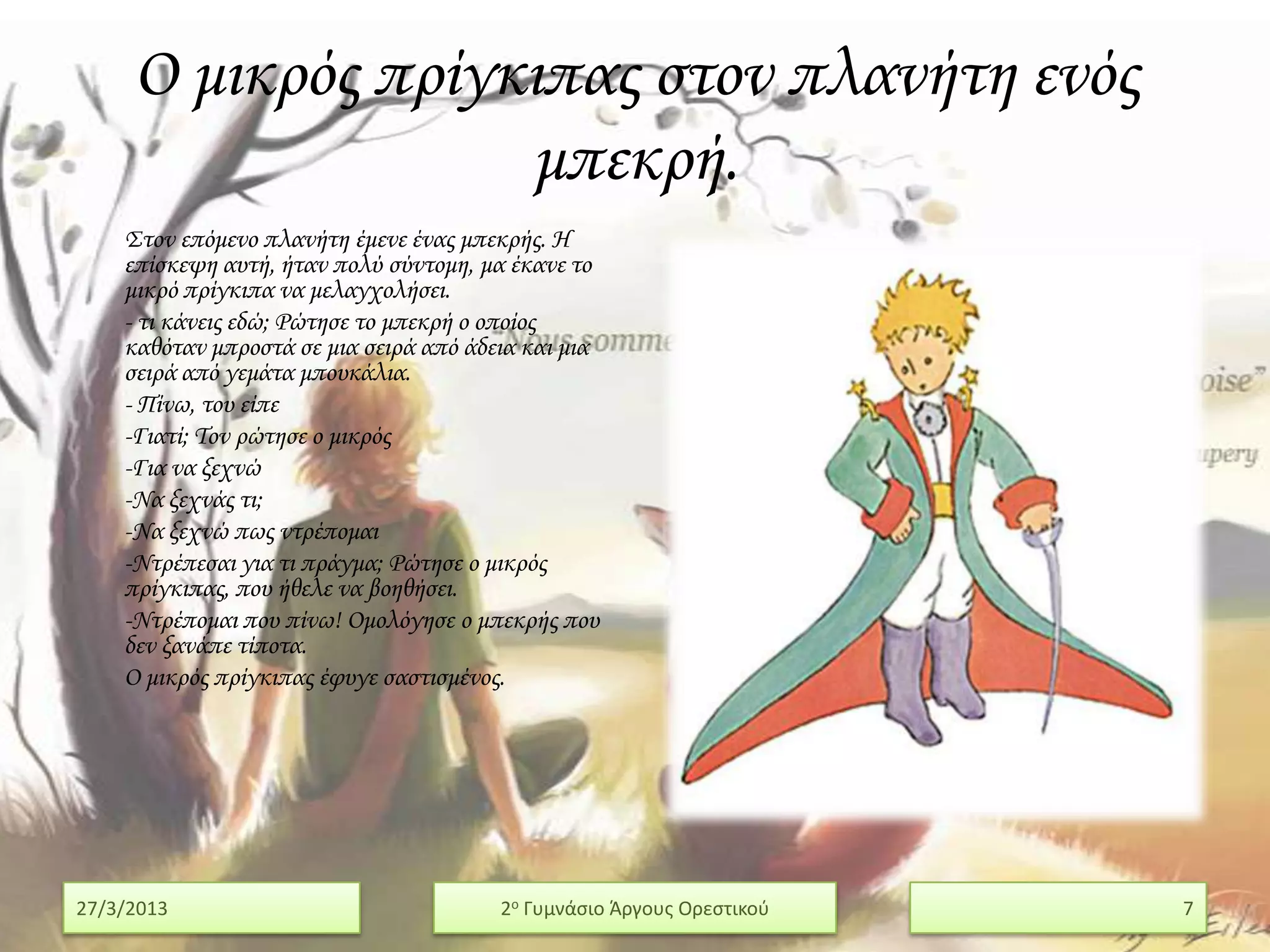 Ο μικρός πρίγκιπας στον πλανήτη ενός
                   μπεκρή.
    ΢τον επόμενο πλανήτη έμενε ένας μπεκρής. Η
    επίσκεψη αυτή, ήταν πολύ σύντομη, μα έκανε το
    μικρό πρίγκιπα να μελαγχολήσει.
    - τι κάνεις εδώ; Ρώτησε το μπεκρή ο οποίος
    καθόταν μπροστά σε μια σειρά από άδεια και μια
    σειρά από γεμάτα μπουκάλια.
    - Πίνω, του είπε
    -Γιατί; Σον ρώτησε ο μικρός
    -Για να ξεχνώ
    -Να ξεχνάς τι;
    -Να ξεχνώ πως ντρέπομαι
    -Ντρέπεσαι για τι πράγμα; Ρώτησε ο μικρός
    πρίγκιπας, που ήθελε να βοηθήσει.
    -Ντρέπομαι που πίνω! Ομολόγησε ο μπεκρής που
    δεν ξανάπε τίποτα.
    Ο μικρός πρίγκιπας έφυγε σαστισμένος.




27/3/2013                               2ο Γυμνάςιο Άργουσ Ορεςτικοφ   7
 