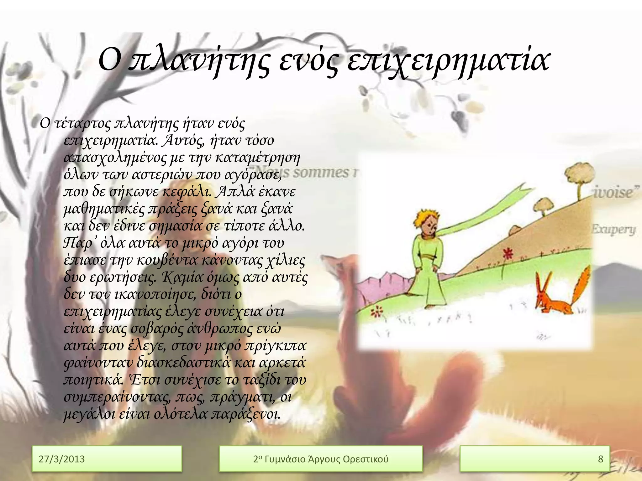 Ο πλανήτης ενός επιχειρηματία
Ο τέταρτος πλανήτης ήταν ενός
   επιχειρηματία. Αυτός, ήταν τόσο
   απασχολημένος με την καταμέτρηση
   όλων των αστεριών που αγόρασε,
   που δε σήκωνε κεφάλι. Απλά έκανε
   μαθηματικές πράξεις ξανά και ξανά
   και δεν έδινε σημασία σε τίποτε άλλο.
   Παρ’ όλα αυτά το μικρό αγόρι του
   έπιασε την κουβέντα κάνοντας χίλιες
   δυο ερωτήσεις. Καμία όμως από αυτές
   δεν τον ικανοποίησε, διότι ο
   επιχειρηματίας έλεγε συνέχεια ότι
   είναι ένας σοβαρός άνθρωπος ενώ
   αυτά που έλεγε, στον μικρό πρίγκιπα
   φαίνονταν διασκεδαστικά και αρκετά
   ποιητικά. Έτσι συνέχισε το ταξίδι του
   συμπεραίνοντας, πως, πράγματι, οι
   μεγάλοι είναι ολότελα παράξενοι.

27/3/2013                       2ο Γυμνάςιο Άργουσ Ορεςτικοφ   8
 