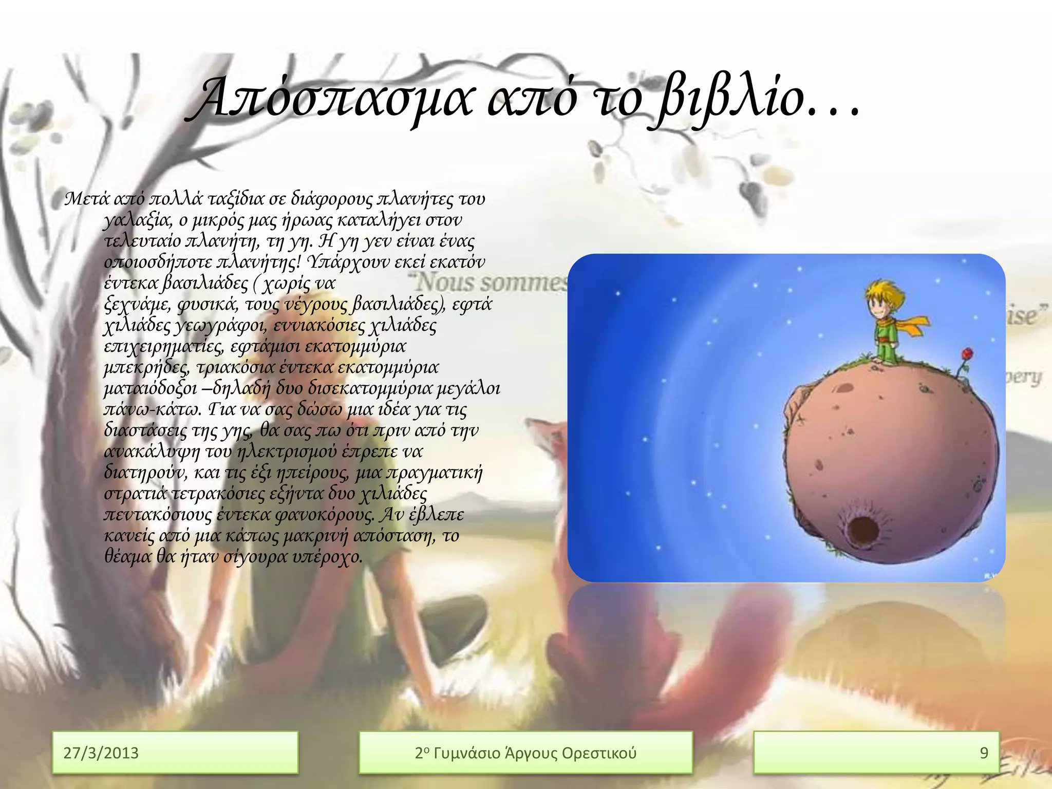 Απόσπασμα από το βιβλίο…
Μετά από πολλά ταξίδια σε διάφορους πλανήτες του
   γαλαξία, ο μικρός μας ήρωας καταλήγει στον
   τελευταίο πλανήτη, τη γη. Η γη γεν είναι ένας
   οποιοσδήποτε πλανήτης! Τπάρχουν εκεί εκατόν
   έντεκα βασιλιάδες ( χωρίς να
   ξεχνάμε, φυσικά, τους νέγρους βασιλιάδες), εφτά
   χιλιάδες γεωγράφοι, εννιακόσιες χιλιάδες
   επιχειρηματίες, εφτάμισι εκατομμύρια
   μπεκρήδες, τριακόσια έντεκα εκατομμύρια
   ματαιόδοξοι –δηλαδή δυο δισεκατομμύρια μεγάλοι
   πάνω-κάτω. Για να σας δώσω μια ιδέα για τις
   διαστάσεις της γης, θα σας πω ότι πριν από την
   ανακάλυψη του ηλεκτρισμού έπρεπε να
   διατηρούν, και τις έξι ηπείρους, μια πραγματική
   στρατιά τετρακόσιες εξήντα δυο χιλιάδες
   πεντακόσιους έντεκα φανοκόρους. Αν έβλεπε
   κανείς από μια κάπως μακρινή απόσταση, το
   θέαμα θα ήταν σίγουρα υπέροχο.




27/3/2013                               2ο Γυμνάςιο Άργουσ Ορεςτικοφ   9
 