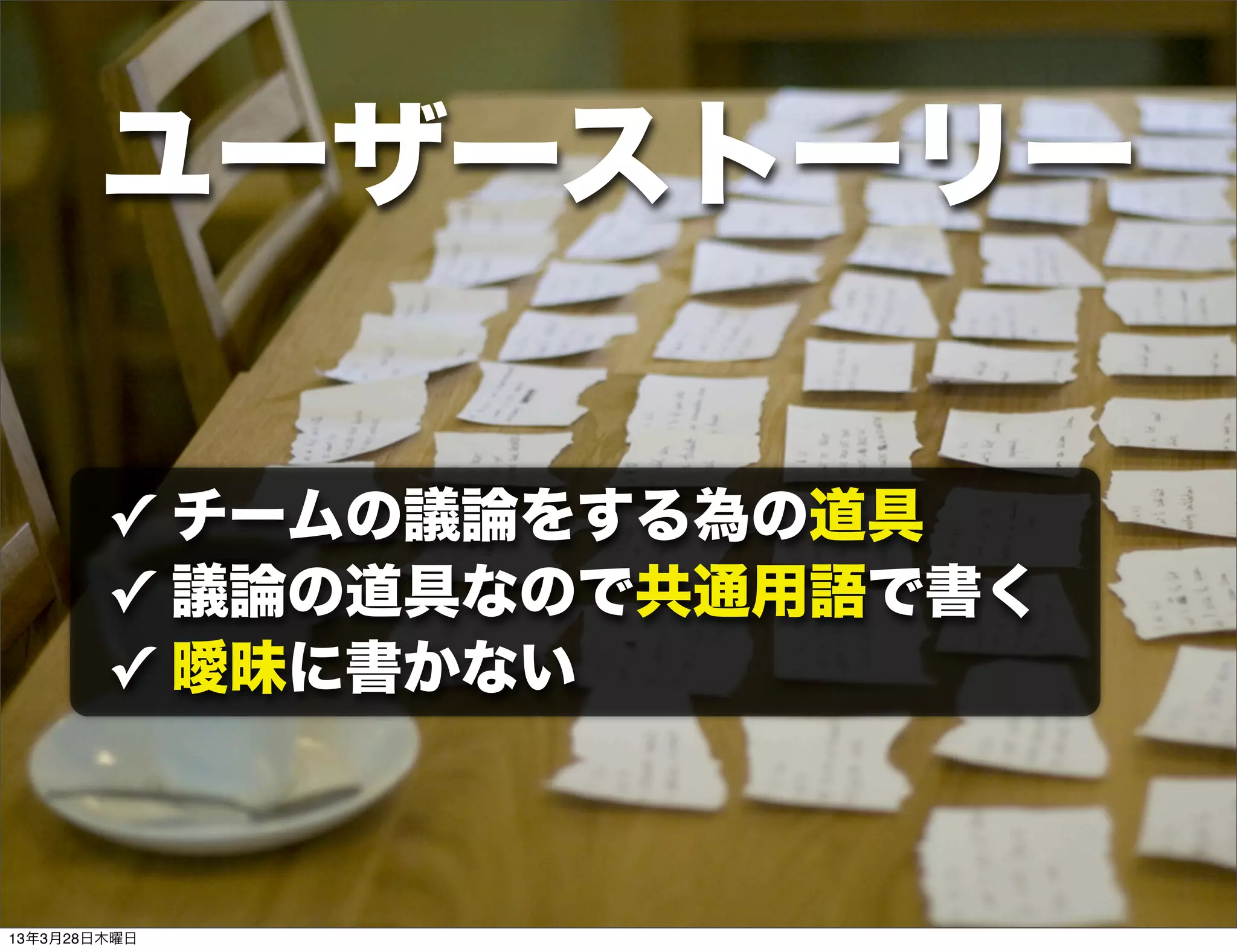 ユーザーストーリー

        ✓ チームの議論をする為の道具
        ✓ 議論の道具なので共通用語で書く
        ✓ 曖昧に書かない



13年3月28日木曜日
 