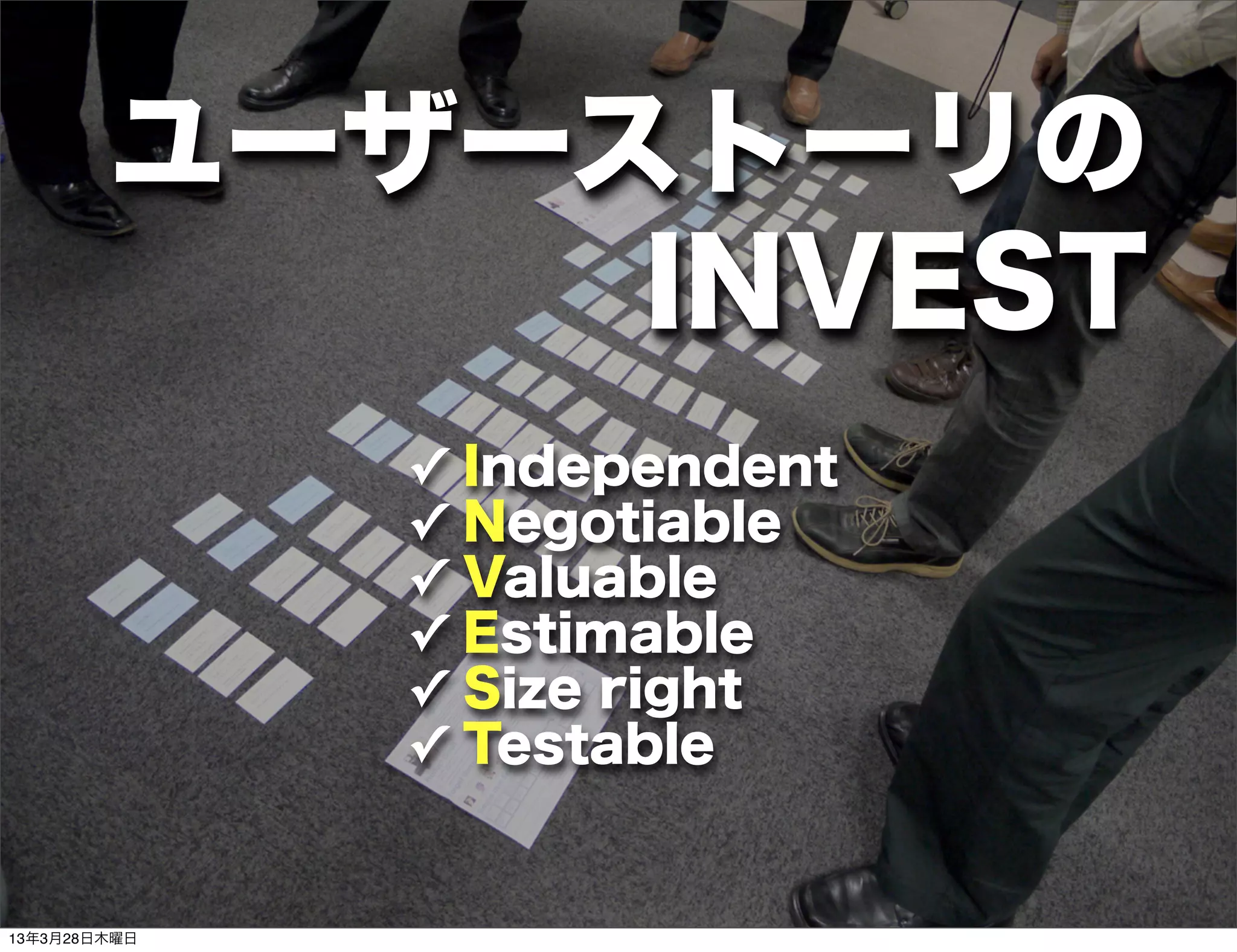 ユーザーストーリの
             INVEST
              ✓           独立している事
                  Independent
              ✓           交渉可能である
                  Negotiable
              ✓   Valuable 価値がある
              ✓   Estimable
                          見積もりが可能
              ✓   Size right
                           適切な大きさ
              ✓   Testable
                        テスト、確認が可能


13年3月28日木曜日
 