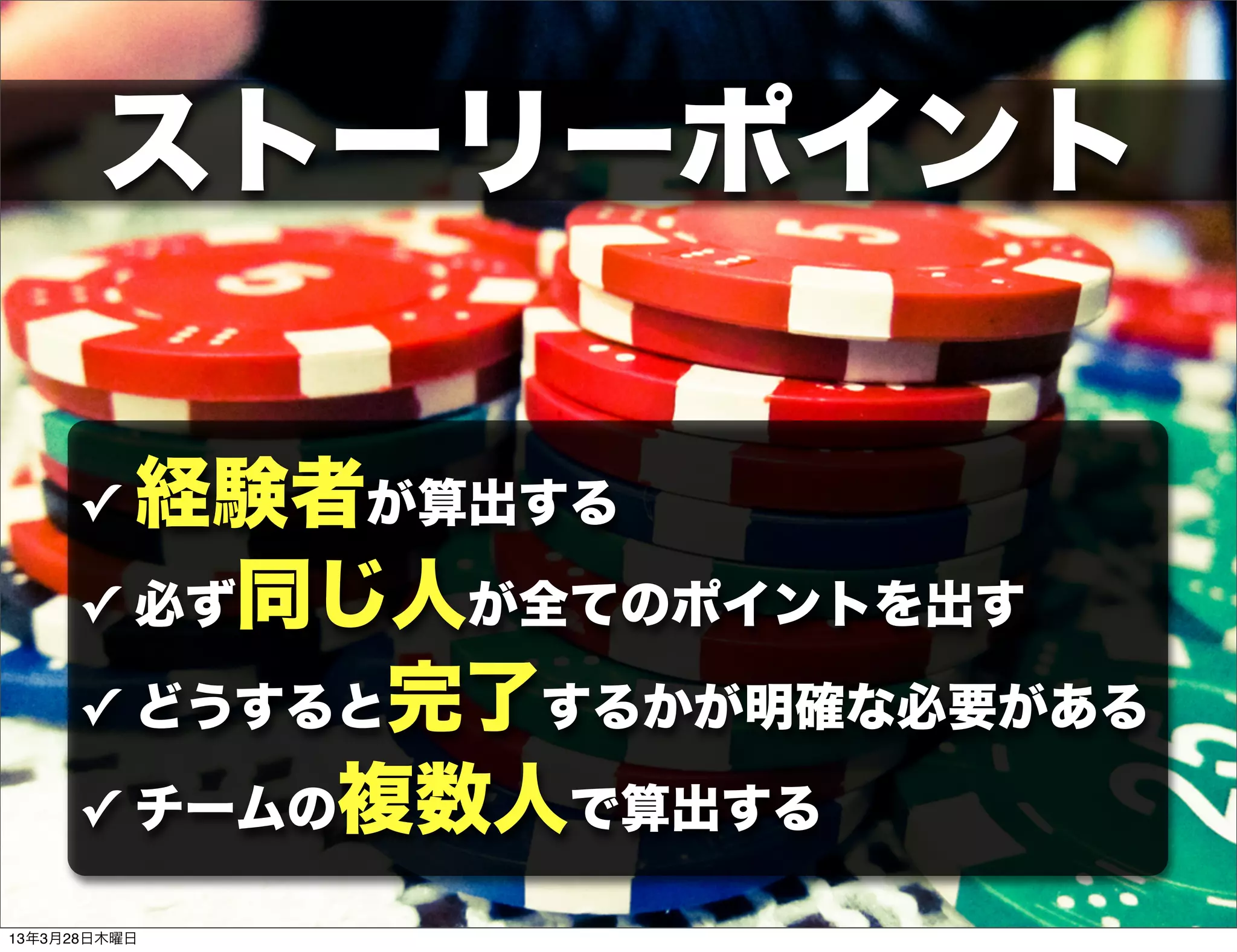 ストーリーポイント

     ✓ 経験者が算出する
     ✓ 必ず同じ人が全てのポイントを出す

     ✓ どうすると完了するかが明確な必要がある

     ✓ チームの複数人で算出する

13年3月28日木曜日
 