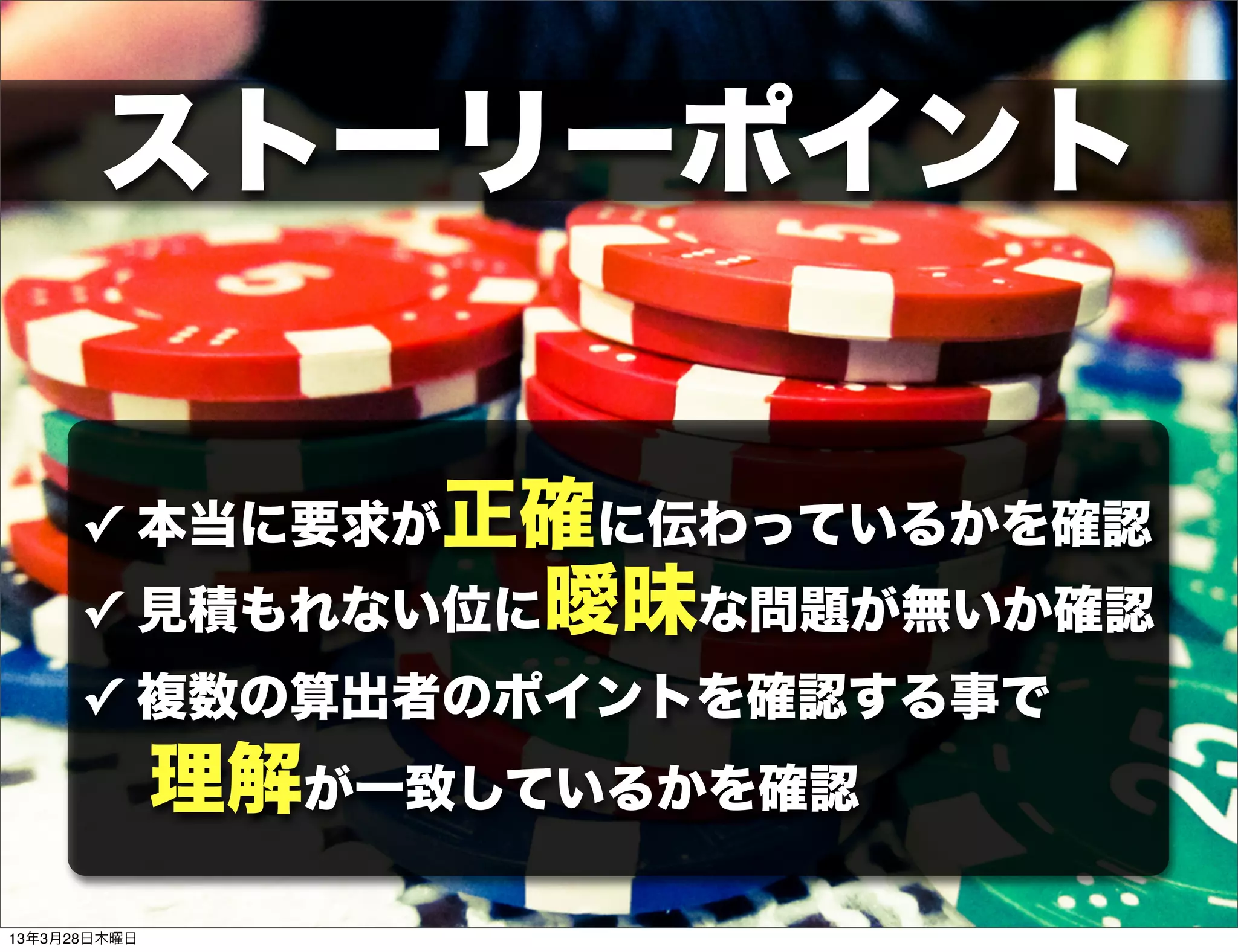 ストーリーポイント


      ✓ 本当に要求が正確に伝わっているかを確認
      ✓ 見積もれない位に曖昧な問題が無いか確認
      ✓ 複数の算出者のポイントを確認する事で
              理解が一致しているかを確認
13年3月28日木曜日
 