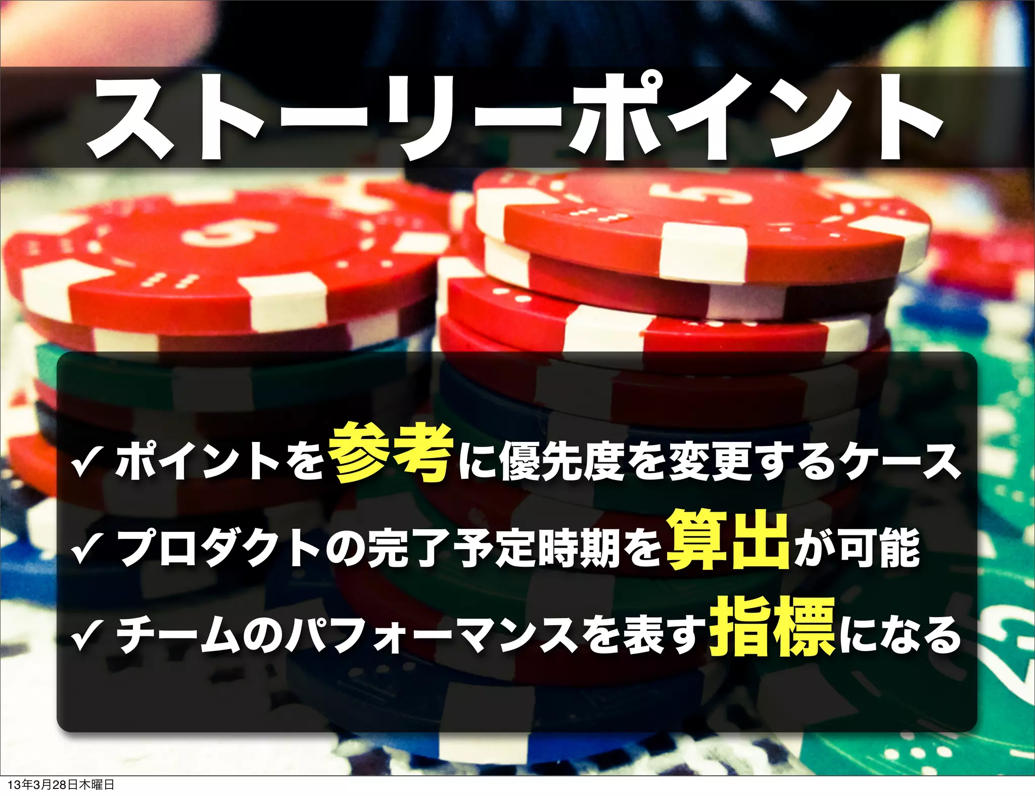 ストーリーポイント


      ✓ ポイントを参考に優先度を変更するケース

      ✓ プロダクトの完了予定時期を算出が可能

      ✓ チームのパフォーマンスを表す指標になる


13年3月28日木曜日
 