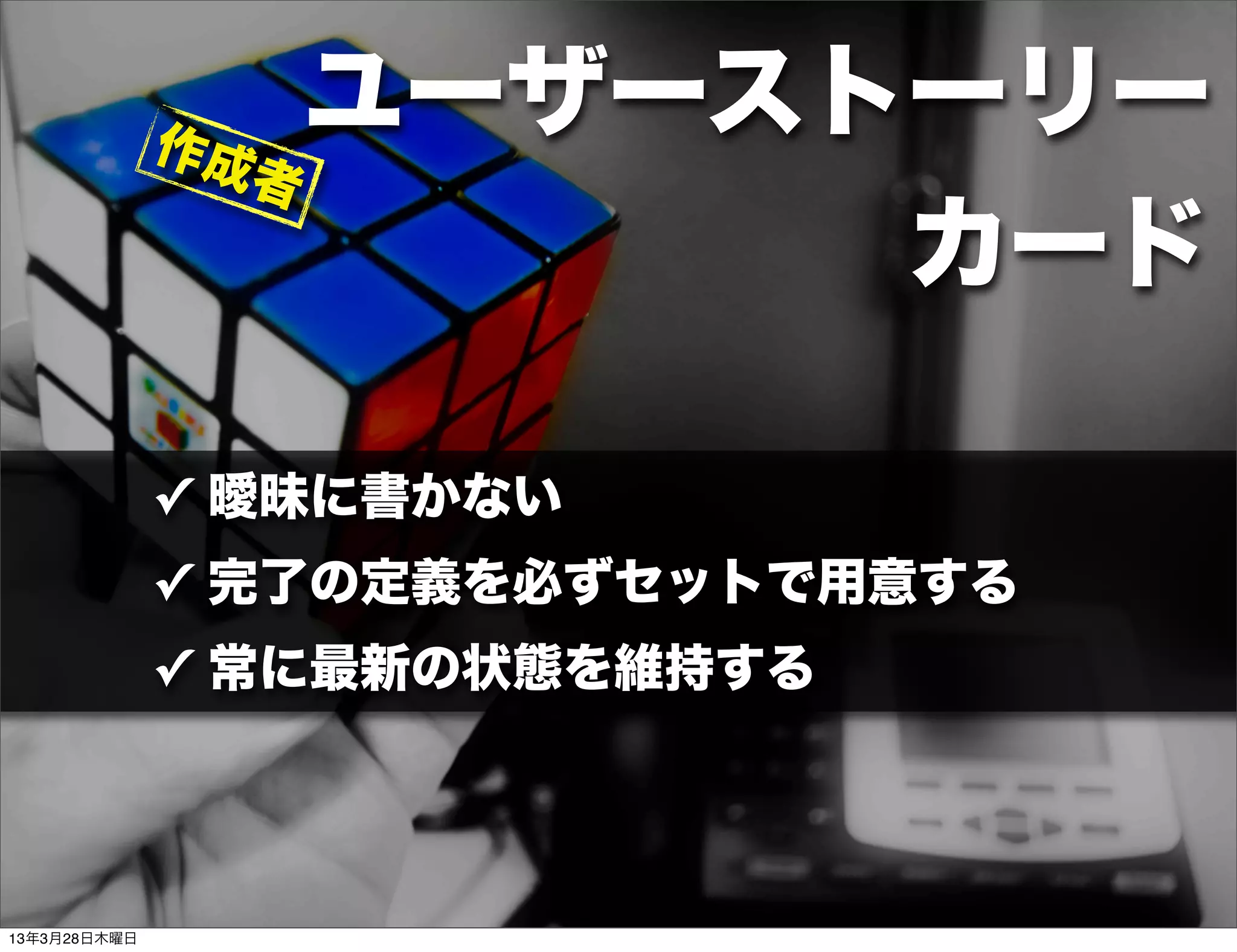 作成
                   ユーザーストーリー
                 者
                         カード

              ✓ 曖昧に書かない
              ✓ 完了の定義を必ずセットで用意する
              ✓ 常に最新の状態を維持する




13年3月28日木曜日
 