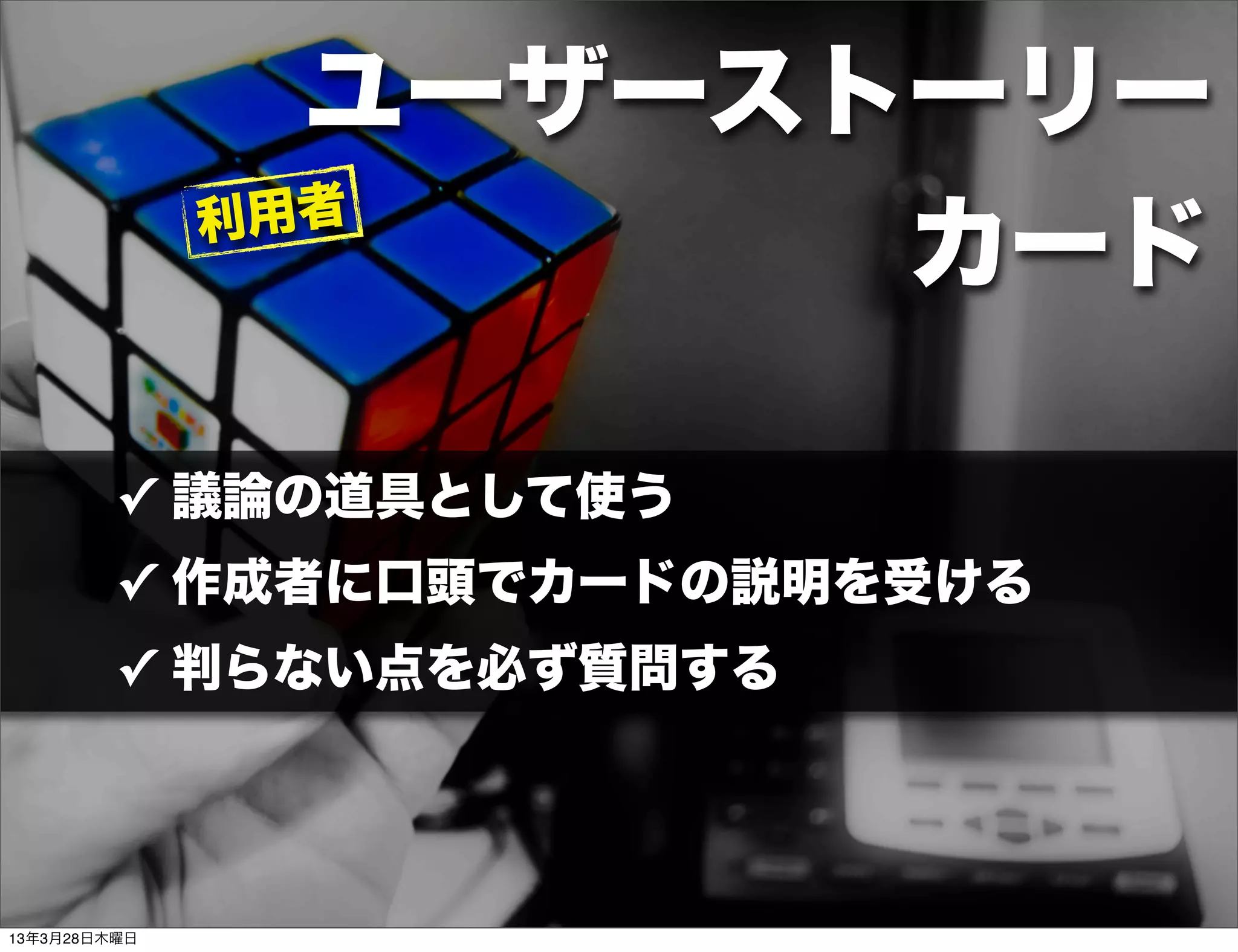 ユーザーストーリー
              利用者
                      カード

         ✓ 議論の道具として使う
         ✓ 作成者に口頭でカードの説明を受ける
         ✓ 判らない点を必ず質問する




13年3月28日木曜日
 